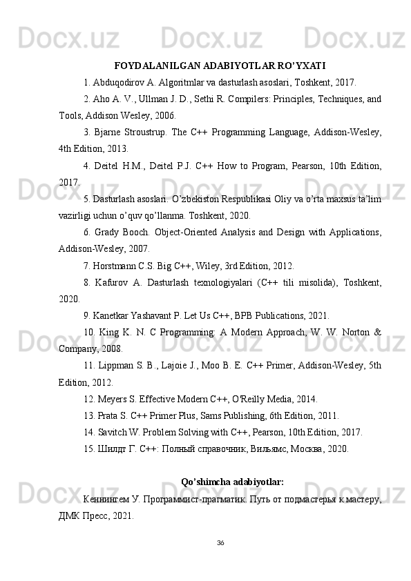FOYDALANILGAN ADABIYOTLAR RO’YXATI
1. Abduqodirov A. Algoritmlar va dasturlash asoslari, Toshkent, 2017.
2. Aho A. V., Ullman J. D., Sethi R. Compilers: Principles, Techniques, and
Tools, Addison Wesley, 2006.
3.   Bjarne   Stroustrup.   The   C++   Programming   Language,   Addison-Wesley,
4th Edition, 2013.
4.   Deitel   H.M.,   Deitel   P.J.   C++   How   to   Program,   Pearson,   10th   Edition,
2017.
5. Dasturlash asoslari. O’zbekiston Respublikasi Oliy va o’rta maxsus ta’lim
vazirligi uchun o’quv qo’llanma. Toshkent, 2020.
6.   Grady   Booch.   Object-Oriented   Analysis   and   Design   with   Applications,
Addison-Wesley, 2007.
7. Horstmann C.S. Big C++, Wiley, 3rd Edition, 2012.
8.   Kafurov   A.   Dasturlash   texnologiyalari   (C++   tili   misolida),   Toshkent,
2020.
9. Kanetkar Yashavant P. Let Us C++, BPB Publications, 2021.
10.   King   K.   N.   C   Programming:   A   Modern   Approach,   W.   W.   Norton   &
Company, 2008.
11. Lippman S. B., Lajoie J., Moo B. E. C++ Primer, Addison-Wesley, 5th
Edition, 2012.
12. Meyers S. Effective Modern C++, O'Reilly Media, 2014.
13. Prata S. C++ Primer Plus, Sams Publishing, 6th Edition, 2011.
14. Savitch W. Problem Solving with C++, Pearson, 10th Edition, 2017.
15. Шилдт Г.  C ++: Полный справочник, Вильямс, Москва, 2020.
Qo ’ shimcha   adabiyotlar :
Кеннингем У. Программист-прагматик. Путь от подмастерья к мастеру,
ДМК Пресс, 2021.
36 