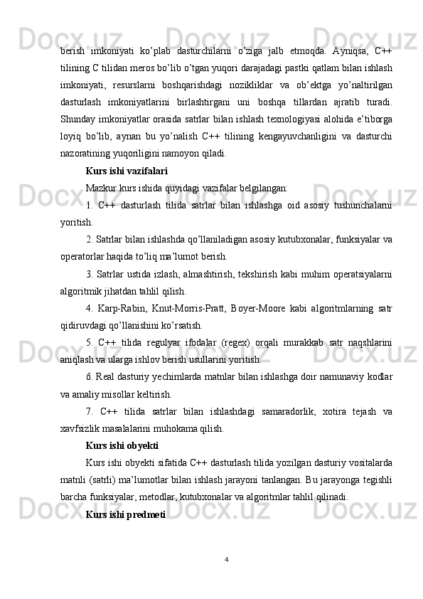 berish   imkoniyati   ko’plab   dasturchilarni   o’ziga   jalb   etmoqda.   Ayniqsa,   C++
tilining C tilidan meros bo’lib o’tgan yuqori darajadagi pastki qatlam bilan ishlash
imkoniyati,   resurslarni   boshqarishdagi   nozikliklar   va   ob’ektga   yo’naltirilgan
dasturlash   imkoniyatlarini   birlashtirgani   uni   boshqa   tillardan   ajratib   turadi.
Shunday imkoniyatlar orasida satrlar bilan ishlash texnologiyasi  alohida e’tiborga
loyiq   bo’lib,   aynan   bu   yo’nalish   C++   tilining   kengayuvchanligini   va   dasturchi
nazoratining yuqoriligini namoyon qiladi.
Kurs ishi vazifalari
Mazkur kurs ishida quyidagi vazifalar belgilangan:
1.   C++   dasturlash   tilida   satrlar   bilan   ishlashga   oid   asosiy   tushunchalarni
yoritish.
2. Satrlar bilan ishlashda qo’llaniladigan asosiy kutubxonalar, funksiyalar va
operatorlar haqida to’liq ma’lumot berish.
3.   Satrlar   ustida   izlash,   almashtirish,   tekshirish   kabi   muhim   operatsiyalarni
algoritmik jihatdan tahlil qilish.
4.   Karp-Rabin,   Knut-Morris-Pratt,   Boyer-Moore   kabi   algoritmlarning   satr
qidiruvdagi qo’llanishini ko’rsatish.
5.   C++   tilida   regulyar   ifodalar   (regex)   orqali   murakkab   satr   naqshlarini
aniqlash va ularga ishlov berish usullarini yoritish.
6. Real dasturiy yechimlarda matnlar bilan ishlashga doir namunaviy kodlar
va amaliy misollar keltirish.
7.   C++   tilida   satrlar   bilan   ishlashdagi   samaradorlik,   xotira   tejash   va
xavfsizlik masalalarini muhokama qilish.
Kurs ishi obyekti
Kurs ishi obyekti sifatida C++ dasturlash tilida yozilgan dasturiy vositalarda
matnli (satrli) ma’lumotlar bilan ishlash jarayoni tanlangan. Bu jarayonga tegishli
barcha funksiyalar, metodlar, kutubxonalar va algoritmlar tahlil qilinadi.
Kurs ishi predmeti
4 