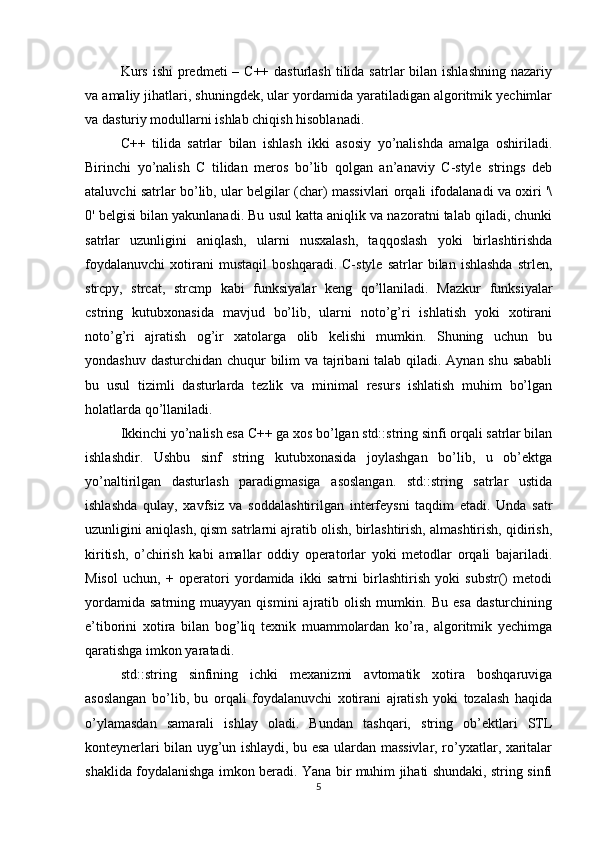 Kurs  ishi  predmeti  – C++ dasturlash  tilida satrlar  bilan  ishlashning  nazariy
va amaliy jihatlari, shuningdek, ular yordamida yaratiladigan algoritmik yechimlar
va dasturiy modullarni ishlab chiqish hisoblanadi.
C++   tilida   satrlar   bilan   ishlash   ikki   asosiy   yo’nalishda   amalga   oshiriladi.
Birinchi   yo’nalish   C   tilidan   meros   bo’lib   qolgan   an’anaviy   C-style   strings   deb
ataluvchi satrlar bo’lib, ular belgilar (char) massivlari orqali ifodalanadi va oxiri '\
0' belgisi bilan yakunlanadi. Bu usul katta aniqlik va nazoratni talab qiladi, chunki
satrlar   uzunligini   aniqlash,   ularni   nusxalash,   taqqoslash   yoki   birlashtirishda
foydalanuvchi   xotirani   mustaqil   boshqaradi.   C-style   satrlar   bilan   ishlashda   strlen,
strcpy,   strcat,   strcmp   kabi   funksiyalar   keng   qo’llaniladi.   Mazkur   funksiyalar
cstring   kutubxonasida   mavjud   bo’lib,   ularni   noto’g’ri   ishlatish   yoki   xotirani
noto’g’ri   ajratish   og’ir   xatolarga   olib   kelishi   mumkin.   Shuning   uchun   bu
yondashuv dasturchidan chuqur bilim  va tajribani  talab qiladi. Aynan shu sababli
bu   usul   tizimli   dasturlarda   tezlik   va   minimal   resurs   ishlatish   muhim   bo’lgan
holatlarda qo’llaniladi.
Ikkinchi yo’nalish esa C++ ga xos bo’lgan std::string sinfi orqali satrlar bilan
ishlashdir.   Ushbu   sinf   string   kutubxonasida   joylashgan   bo’lib,   u   ob’ektga
yo’naltirilgan   dasturlash   paradigmasiga   asoslangan.   std::string   satrlar   ustida
ishlashda   qulay,   xavfsiz   va   soddalashtirilgan   interfeysni   taqdim   etadi.   Unda   satr
uzunligini aniqlash, qism satrlarni ajratib olish, birlashtirish, almashtirish, qidirish,
kiritish,   o’chirish   kabi   amallar   oddiy   operatorlar   yoki   metodlar   orqali   bajariladi.
Misol   uchun,   +   operatori   yordamida   ikki   satrni   birlashtirish   yoki   substr()   metodi
yordamida   satrning   muayyan  qismini   ajratib  olish   mumkin.  Bu   esa   dasturchining
e’tiborini   xotira   bilan   bog’liq   texnik   muammolardan   ko’ra,   algoritmik   yechimga
qaratishga imkon yaratadi.
std::string   sinfining   ichki   mexanizmi   avtomatik   xotira   boshqaruviga
asoslangan   bo’lib,   bu   orqali   foydalanuvchi   xotirani   ajratish   yoki   tozalash   haqida
o’ylamasdan   samarali   ishlay   oladi.   Bundan   tashqari,   string   ob’ektlari   STL
konteynerlari bilan uyg’un ishlaydi, bu esa ulardan massivlar, ro’yxatlar, xaritalar
shaklida foydalanishga imkon beradi. Yana bir muhim jihati shundaki, string sinfi
5 