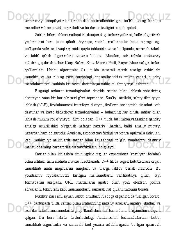 zamonaviy   kompilyatorlar   tomonidan   optimallashtirilgan   bo’lib,   uning   ko’plab
metodlari inline tarzida bajariladi va bu dastur tezligini saqlab qoladi.
Satrlar bilan ishlash nafaqat til darajasidagi imkoniyatlarni, balki algoritmik
yechimlarni   ham   talab   qiladi.   Ayniqsa,   matnli   ma’lumotlar   katta   hajmga   ega
bo’lganda yoki real vaqt rejimida qayta ishlanishi zarur bo’lganda, samarali izlash
va   tahlil   qilish   algoritmlari   dolzarb   bo’ladi.   Masalan,   satr   ichida   andozaviy
substring qidirish uchun Karp-Rabin, Knut-Morris-Pratt, Boyer-Moore algoritmlari
qo’llaniladi.   Ushbu   algoritmlar   C++   tilida   samarali   tarzda   amalga   oshirilishi
mumkin   va   bu   tilning   past   darajadagi   optimallashtirish   imkoniyatlari   bunday
masalalarni real muhitda ishlovchi dasturlarga tatbiq qilishni yengillashtiradi.
Bugungi   axborot   texnologiyalari   davrida   satrlar   bilan   ishlash   sohasining
ahamiyati yana bir bor o’z tasdig’ini topmoqda. Sun’iy intellekt, tabiiy tilni qayta
ishlash (NLP), foydalanuvchi interfeysi dizayni, fayllarni boshqarish tizimlari, veb
dasturlar   va   hatto   blokcheyn   texnologiyalari   –   bularning   har   birida   satrlar   bilan
ishlash muhim rol o’ynaydi. Shu boisdan, C++ tilida bu imkoniyatlarning qanday
amalga   oshirilishini   o’rganish   nafaqat   nazariy   jihatdan,   balki   amaliy   nuqtayi
nazardan ham dolzarbdir. Ayniqsa, axborot xavfsizligi va xotira optimallashtirilishi
kabi   muhim   yo’nalishlarda   satrlar   bilan   ishlashdagi   to’g’ri   yondashuv   dasturiy
mahsulotlarning barqarorligi va xavfsizligini belgilaydi.
Satrlar   bilan   ishlashda   shuningdek   regular   expressions   (regulyar   ifodalar)
bilan ishlash ham alohida mavzu hisoblanadi. C++ tilida regex kutubxonasi orqali
murakkab   matn   naqshlarini   aniqlash   va   ularga   ishlov   berish   mumkin.   Bu
yondashuv   foydalanuvchi   kiritgan   ma’lumotlarni   verifikatsiya   qilish,   fayl
formatlarini   aniqlash,   URL   manzillarni   ajratib   olish   yoki   elektron   pochta
adreslarini tekshirish kabi muammolarni samarali hal qilish imkonini beradi.
Mazkur kurs ishi aynan ushbu omillarni hisobga olgan holda tuzilgan bo’lib,
C++ dasturlash tilida satrlar  bilan ishlashning  nazariy asoslari,  amaliy jihatlari va
real dasturlash muammolaridagi qo’llanilishini har tomonlama o’rganishni maqsad
qilgan.   Bu   kurs   ishida   dasturlashdagi   fundamental   tushunchalardan   tortib,
murakkab   algoritmlar   va   samarali   kod   yozish   uslublarigacha   bo’lgan   qamrovli
6 