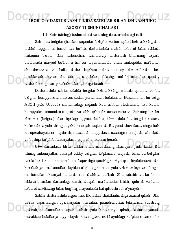 I BOB. C++ DASTURLASH TILIDA SATRLAR BILAN ISHLASHNING
ASOSIY TUSHUNCHALARI
1.1. Satr (string) tushunchasi va uning dasturlashdagi roli
Satr – bu belgilar (harflar, raqamlar, belgilar va boshqalar) ketma-ketligidan
tashkil   topgan   ma’lumot   turi   bo’lib,   dasturlashda   matnli   axborot   bilan   ishlash
imkonini   beradi.   Satr   tushunchasi   zamonaviy   dasturlash   tillarining   deyarli
barchasida   mavjud   bo’lib,   u   har   bir   foydalanuvchi   bilan   muloqotda,   ma’lumot
almashinuvida   va   hatto   dastur   logikasi   ichida   asosiy   elementlardan   biri
hisoblanadi.   Aynan   shu   sababli,   satr   bilan   ishlashga   oid   bilimlar   har   qanday
dasturchining asosiy ko’nikmalar qatoriga kiradi.
Dasturlashda   satrlar   odatda   belgilar   ketma-ketligi   sifatida   qaraladi   va   bu
belgilar kompyuterda maxsus kodlar yordamida ifodalanadi. Masalan, har bir belgi
ASCII   yoki   Unicode   standartidagi   raqamli   kod   sifatida   ifodalanadi.   Bu   kodlar
kompyuter   tomonidan o’qilishi   va tahlil   qilinishi  uchun  zarurdir. Satrning har  bir
elementi   (belgisi)   char   tipidagi   qiymat   bo’lib,   C++   tilida   bu   belgilar   massiv
ko’rinishida yoki string obyektlari orqali saqlanadi. Bu yondashuv dasturchiga turli
xil operatsiyalarni – qidirish, nusxalash, taqqoslash, uzunligini aniqlash, tahrirlash
va boshqa ko’plab funksiyalarni bajarish imkonini beradi.
C++   dasturlash   tilida   satrlar   bilan   ishlashning   ahamiyati   juda   katta.   Bu
tilning   imkoniyatlari   nafaqat   oddiy   belgilar   to’plamini   saqlash,   balki   bu   belgilar
ustida har tomonlama amallarni bajarishga qaratilgan. Ayniqsa, foydalanuvchidan
kiritiladigan ma’lumotlar, fayldan o’qiladigan matn, yoki veb interfeysdan olingan
ma’lumotlar   aksariyat   hollarda   satr   shaklida   bo’ladi.   Shu   sababli   satrlar   bilan
ishlash   bilimlari   dasturdagi   kirish,   chiqish,   ma’lumotlar   tahlili,   qidirish   va   hatto
axborot xavfsizligi bilan bog’liq jarayonlarda hal qiluvchi rol o’ynaydi.
Satrlar dasturlashda algoritmik fikrlashni shakllantirishga xizmat qiladi. Ular
ustida   bajariladigan   operatsiyalar,   masalan,   palindromlikni   tekshirish,   substring
qidirish,   ma’lumotlarni   ajratib   olish   yoki   konversiya   qilish,   dasturni   yanada
murakkab holatlarga tayyorlaydi. Shuningdek, real hayotdagi ko’plab muammolar
8 