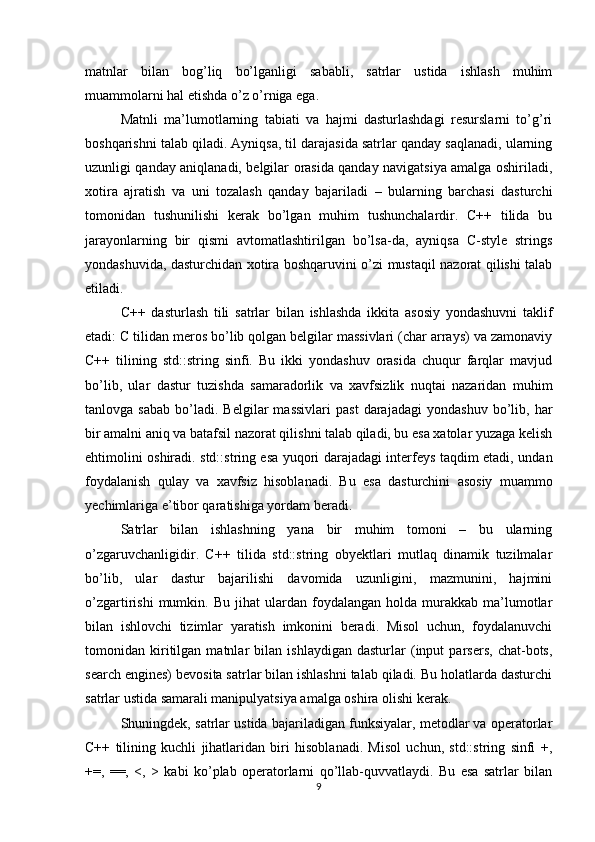 matnlar   bilan   bog’liq   bo’lganligi   sababli,   satrlar   ustida   ishlash   muhim
muammolarni hal etishda o’z o’rniga ega.
Matnli   ma’lumotlarning   tabiati   va   hajmi   dasturlashdagi   resurslarni   to’g’ri
boshqarishni talab qiladi. Ayniqsa, til darajasida satrlar qanday saqlanadi, ularning
uzunligi qanday aniqlanadi, belgilar orasida qanday navigatsiya amalga oshiriladi,
xotira   ajratish   va   uni   tozalash   qanday   bajariladi   –   bularning   barchasi   dasturchi
tomonidan   tushunilishi   kerak   bo’lgan   muhim   tushunchalardir.   C++   tilida   bu
jarayonlarning   bir   qismi   avtomatlashtirilgan   bo’lsa-da,   ayniqsa   C-style   strings
yondashuvida, dasturchidan xotira boshqaruvini o’zi mustaqil nazorat qilishi talab
etiladi.
C++   dasturlash   tili   satrlar   bilan   ishlashda   ikkita   asosiy   yondashuvni   taklif
etadi: C tilidan meros bo’lib qolgan belgilar massivlari (char arrays) va zamonaviy
C++   tilining   std::string   sinfi.   Bu   ikki   yondashuv   orasida   chuqur   farqlar   mavjud
bo’lib,   ular   dastur   tuzishda   samaradorlik   va   xavfsizlik   nuqtai   nazaridan   muhim
tanlovga  sabab   bo’ladi.   Belgilar   massivlari   past   darajadagi   yondashuv   bo’lib,  har
bir amalni aniq va batafsil nazorat qilishni talab qiladi, bu esa xatolar yuzaga kelish
ehtimolini oshiradi. std::string esa yuqori darajadagi interfeys taqdim etadi, undan
foydalanish   qulay   va   xavfsiz   hisoblanadi.   Bu   esa   dasturchini   asosiy   muammo
yechimlariga e’tibor qaratishiga yordam beradi.
Satrlar   bilan   ishlashning   yana   bir   muhim   tomoni   –   bu   ularning
o’zgaruvchanligidir.   C++   tilida   std::string   obyektlari   mutlaq   dinamik   tuzilmalar
bo’lib,   ular   dastur   bajarilishi   davomida   uzunligini,   mazmunini,   hajmini
o’zgartirishi   mumkin.   Bu   jihat   ulardan  foydalangan   holda   murakkab   ma’lumotlar
bilan   ishlovchi   tizimlar   yaratish   imkonini   beradi.   Misol   uchun,   foydalanuvchi
tomonidan   kiritilgan   matnlar   bilan   ishlaydigan   dasturlar   (input   parsers,   chat-bots,
search engines) bevosita satrlar bilan ishlashni talab qiladi. Bu holatlarda dasturchi
satrlar ustida samarali manipulyatsiya amalga oshira olishi kerak.
Shuningdek, satrlar ustida bajariladigan funksiyalar, metodlar va operatorlar
C++   tilining   kuchli   jihatlaridan   biri   hisoblanadi.   Misol   uchun,   std::string   sinfi   +,
+=,   ==,   <,   >   kabi   ko’plab   operatorlarni   qo’llab-quvvatlaydi.   Bu   esa   satrlar   bilan
9 