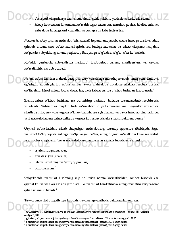  Transport-ekspeditsiya xizmatlari , shuningdek  yuklarni yuklash va tushirish ishlari ;
 Aloqa korxonalari tomonidan ko‘rsatiladigan xizmatlar , masalan, pochta, telefon, internet
kabi aloqa turlariga oid xizmatlar va boshqa shu kabi faoliyatlar.
Mazkur tarkibiy qismlar mahsulot (ish, xizmat) hajmini aniqlashda, ularni hisobga olish va tahlil
qilishda   muhim   asos   bo‘lib   xizmat   qiladi.   Bu   turdagi   xizmatlar   va   ishlab   chiqarish   natijalari
ko‘pincha subyektning umumiy iqtisodiy faoliyatiga to‘g‘ridan-to‘g‘ri ta’sir ko‘rsatadi.
Xo‘jalik   yurituvchi   subyektlarda   mahsulot   hisob-kitobi   natura ,   shartli-natura   va   qiymat
ko‘rsatkichlari da olib boriladi.
Natura ko‘rsatkichlari  mahsulotning jismoniy xossalariga muvofiq ravishda uning soni, hajmi va
og‘irligini   ifodalaydi.   Bu   ko‘rsatkichlar   tayyor   mahsulotni   miqdoriy   jihatdan   hisobga   olishda
qo‘llaniladi. Misol uchun, tonna, dona, litr, metr kabilar natura o‘lchov birliklari hisoblanadi. 1
Shartli-natura   o‘lchov   birliklari   esa   bir   xildagi   mahsulot   turlarini   umumlashtirib   hisoblashda
ishlatiladi.   Mahsulotlar   miqdori   turli   ko‘rinishlar   bo‘yicha   maxsus   koeffitsiyentlar   yordamida
shartli og‘irlik, nav yoki yagona o‘lchov birliklariga aylantiriladi va qayta hisoblab chiqiladi. Bu
usul mahsulotlarning xilma-xilligini yagona ko‘rsatkichda aks ettirish imkonini beradi. 2
Qiymat   ko‘rsatkichlari   ishlab   chiqarilgan   mahsulotning   umumiy   qiymatini   ifodalaydi.   Agar
mahsulot to‘liq hajmda sotuvga mo‘ljallangan bo‘lsa, uning qiymat ko‘rsatkichi tovar mahsuloti
hajmi bilan aniqlanadi.  Tovar mahsuloti quyidagi narxlar asosida baholanishi mumkin:
 rejalashtirilgan narxlar,
 amaldagi (real) narxlar,
 ishlov berishning me’yoriy qiymatlari,
 bozor narxlari. 3
Subyektlarda   mahsulot   hisobining   reja   bo‘limida   natura   ko‘rsatkichlari ,   ombor   hisobida   esa
qiymat ko‘rsatkichlari  asosida yuritiladi.  Bu mahsulot harakatini va uning qiymatini aniq nazorat
qilish imkonini beradi. 4
Tayyor mahsulot buxgalteriya hisobida  quyidagi qiymatlarda baholanishi mumkin:
1
 G‘ulomov s.s., qurbonov a.q. va boshqalar.  Buxgalteriya hisobi: nazariya va amaliyot . – toshkent: “iqtisod-
moliya”, 2021.
2
 g‘aniev j.g‘., ostonov a.j.  buxgalteriya hisobi nazariyasi . – toshkent: “fan va texnologiya”, 2020.
3
 o‘zbekiston respublikasi buxgalteriya hisobi milliy standartlari (bxms), 2022-yilgi tahrir.
4
 o‘zbekiston respublikasi buxgalteriya hisobi milliy standartlari (bxms), 2022-yilgi tahrir. 
