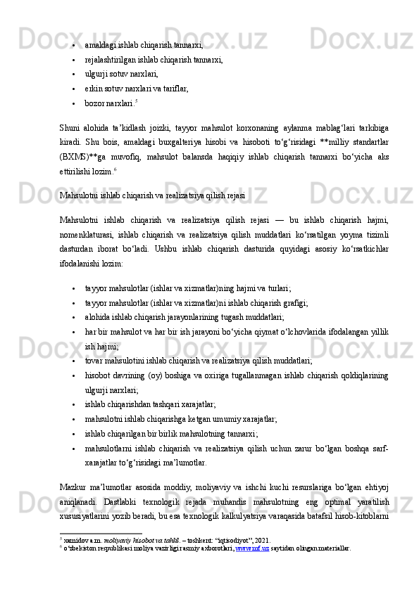  amaldagi ishlab chiqarish tannarxi,
 rejalashtirilgan ishlab chiqarish tannarxi,
 ulgurji sotuv narxlari,
 erkin sotuv narxlari va tariflar,
 bozor narxlari. 5
Shuni   alohida   ta’kidlash   joizki,   tayyor   mahsulot   korxonaning   aylanma   mablag‘lari   tarkibiga
kiradi.   Shu   bois,   amaldagi   buxgalteriya   hisobi   va   hisoboti   to‘g‘risidagi   **milliy   standartlar
(BXMS)**ga   muvofiq,   mahsulot   balansda   haqiqiy   ishlab   chiqarish   tannarxi   bo‘yicha   aks
ettirilishi lozim. 6
Mahsulotni ishlab chiqarish va realizatsiya qilish rejasi
Mahsulotni   ishlab   chiqarish   va   realizatsiya   qilish   rejasi   —   bu   ishlab   chiqarish   hajmi,
nomenklaturasi,   ishlab   chiqarish   va   realizatsiya   qilish   muddatlari   ko‘rsatilgan   yoyma   tizimli
dasturdan   iborat   bo‘ladi.   Ushbu   ishlab   chiqarish   dasturida   quyidagi   asosiy   ko‘rsatkichlar
ifodalanishi lozim:
 tayyor mahsulotlar (ishlar va xizmatlar)ning hajmi va turlari;
 tayyor mahsulotlar (ishlar va xizmatlar)ni ishlab chiqarish grafigi;
 alohida ishlab chiqarish jarayonlarining tugash muddatlari;
 har bir mahsulot va har bir ish jarayoni bo‘yicha qiymat o‘lchovlarida ifodalangan yillik
ish hajmi;
 tovar mahsulotini ishlab chiqarish va realizatsiya qilish muddatlari;
 hisobot davrining (oy) boshiga va oxiriga tugallanmagan  ishlab chiqarish qoldiqlarining
ulgurji narxlari;
 ishlab chiqarishdan tashqari xarajatlar;
 mahsulotni ishlab chiqarishga ketgan umumiy xarajatlar;
 ishlab chiqarilgan bir birlik mahsulotning tannarxi;
 mahsulotlarni   ishlab   chiqarish   va   realizatsiya   qilish   uchun   zarur   bo‘lgan   boshqa   sarf-
xarajatlar to‘g‘risidagi ma’lumotlar.
Mazkur   ma’lumotlar   asosida   moddiy,   moliyaviy   va   ishchi   kuchi   resurslariga   bo‘lgan   ehtiyoj
aniqlanadi.   Dastlabki   texnologik   rejada   muhandis   mahsulotning   eng   optimal   yaratilish
xususiyatlarini yozib beradi, bu esa texnologik kalkulyatsiya varaqasida batafsil hisob-kitoblarni
5
 xamidov a.m.  moliyaviy hisobot va tahlil . – toshkent: “iqtisodiyot”, 2021.
6
 o‘zbekiston respublikasi moliya vazirligi rasmiy axborotlari,  www.mf.uz  saytidan olingan materiallar. 