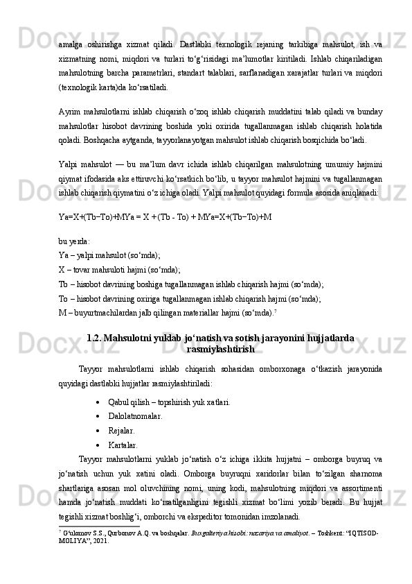 amalga   oshirishga   xizmat   qiladi.   Dastlabki   texnologik   rejaning   tarkibiga   mahsulot,   ish   va
xizmatning   nomi,   miqdori   va   turlari   to‘g‘risidagi   ma’lumotlar   kiritiladi.   Ishlab   chiqariladigan
mahsulotning   barcha   parametrlari,   standart   talablari,   sarflanadigan   xarajatlar   turlari   va   miqdori
(texnologik karta)da ko‘rsatiladi.
Ayrim   mahsulotlarni   ishlab   chiqarish   o‘zoq   ishlab   chiqarish   muddatini   talab   qiladi   va   bunday
mahsulotlar   hisobot   davrining   boshida   yoki   oxirida   tugallanmagan   ishlab   chiqarish   holatida
qoladi. Boshqacha aytganda, tayyorlanayotgan mahsulot ishlab chiqarish bosqichida bo‘ladi.
Yalpi   mahsulot   —   bu   ma’lum   davr   ichida   ishlab   chiqarilgan   mahsulotning   umumiy   hajmini
qiymat ifodasida aks ettiruvchi ko‘rsatkich bo‘lib, u tayyor mahsulot hajmini va tugallanmagan
ishlab chiqarish qiymatini o‘z ichiga oladi. Yalpi mahsulot quyidagi formula asosida aniqlanadi:
Ya=X+(Tb−To)+MYa = X + (Tb - To) + MYa=X+(Tb−To)+M 
bu yerda:
Ya  – yalpi mahsulot (so‘mda);
X  – tovar mahsuloti hajmi (so‘mda);
Tb  – hisobot davrining boshiga tugallanmagan ishlab chiqarish hajmi (so‘mda);
To  – hisobot davrining oxiriga tugallanmagan ishlab chiqarish hajmi (so‘mda);
M  – buyurtmachilardan jalb qilingan materiallar hajmi (so‘mda). 7
1.2.  Mahsulotni yuklab jo‘natish va sotish jarayonini hujjatlarda
rasmiylashtirish
Tayyor   mahsulotlarni   ishlab   chiqarish   sohasidan   omborxonaga   o‘tkazish   jarayonida
quyidagi dastlabki hujjatlar  rasmiylashtiriladi : 
 Qabul qilish – topshirish yuk xatlari. 
 Dalolatnomalar.
 Rejalar.
 Kartalar.
Tayyor   mahsulotlarni   yuklab   jo‘natish   o‘z   ichiga   ikkita   hujjatni   –   omborga   buyruq   va
jo‘natish   uchun   yuk   xatini   o ladi.   Omborga   buyruqni   xaridorlar   bilan   to‘zilgan   sharnoma
shartlariga   asosan   mol   oluvchining   nomi,   uning   kodi,   mahsulotning   miqdori   va   assortimenti
hamda   jo‘natish   muddati   ko‘rsatilganligini   tegishli   xizmat   bo‘limi   yozib   beradi.   Bu   hujjat
tegishli xizmat boshlig‘i, omborchi va ekspeditor tomonidan imzolanadi. 
7
 G‘ulomov S.S., Qurbonov A.Q. va boshqalar.  Buxgalteriya hisobi: nazariya va amaliyot . – Toshkent: “IQTISOD-
MOLIYA”, 2021. 