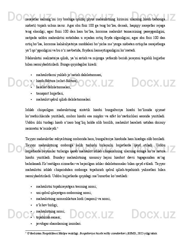 xarajatlar   salmog‘ini   (oy   boshiga   qoldiq   plyus   mahsulotning   kirimini   ularning   hisob   bahosiga
nisbati) topish uchun zarur. Agar shu foiz 100 ga teng bo‘lsa, demak, haqiqiy xarajatlar  rejaga
teng   ekanligi;   agar   foizi   100   dan   kam   bo‘lsa,   korxona   mahsulot   tannarxining   pasayganligini,
natijada   ushbu   mahsulotni   sotishdan   u   rejadan   ortiq   foyda   olganligini;   agar   shu   foiz   100   dan
ortiq bo‘lsa, korxona kal ь kulyatsiya moddalari bo‘yicha me’yorga nisbatan ortiqcha xarajatlarga
yo‘l qo‘yganligini va bu o‘z navbatida, foydani kamaytirganligini ko‘rsatadi.
Mahsulotni realizatsiya qilish, ya’ni sotish va mijozga yetkazib berish jarayoni tegishli hujjatlar
bilan rasmiylashtiriladi. Bunga quyidagilar kiradi:
 mahsulotlarni yuklab jo‘natish dalolatnomasi,
 hisob-faktura (schet-faktura),
 harakat dalolatnomalari,
 transport hujjatlari,
 mahsulot qabul qilish dalolatnomalari.
Ishlab   chiqarilgan   mahsulotning   sintetik   hisobi   buxgalteriya   hisobi   bo‘limida   qiymat
ko‘rsatkichlarida   yuritiladi,   ombor   hisobi   esa   miqdor   va   sifat   ko‘rsatkichlari   asosida   yuritiladi.
Ushbu   ikki   turdagi   hisob   o‘zaro   bog‘liq   holda   olib   borilib,   mahsulot   harakati   ustidan   doimiy
nazoratni ta’minlaydi. 8
Tayyor mahsulotlar subyektning  omborida  ham,  buxgalteriya hisobida  ham hisobga olib boriladi.
Tayyor   mahsulotning   omborga   kelib   tushishi   birlamchi   hujjatlarda   qayd   etiladi.   Ushbu
hujjatlarda buyumlar turlariga qarab mahsulot ishlab chiqarishning ularning soniga ko‘ra   natura
hisobi   yuritiladi.   Bunday   mahsulotning   umumiy   hajmi   hisobot   davri   tugaganidan   so‘ng
baholanadi .Ko‘rsatilgan xizmatlar va bajarilgan ishlar   dalolatnomalar   bilan qayd etiladi. Tayyor
mahsulotni   ishlab   chiqarishdan   omborga   topshirish   qabul   qilish-topshirish   yukxatlari   bilan
rasmiylashtiriladi.  Ushbu hujjatlarda quyidagi ma’lumotlar ko‘rsatiladi:
 mahsulotni topshirayotgan tsexning nomi;
 uni qabul qilayotgan omborning nomi;
 mahsulotning nomenklatura kodi (raqami) va nomi;
 o‘lchov birligi;
 mahsulotning nomi;
 topshirish sanasi;
 javobgar shaxslarning imzolari.
8
 O‘zbekiston Respublikasi Moliya vazirligi.  Buxgalteriya hisobi milliy standartlari (BXMS) , 2022-yilgi tahrir. 