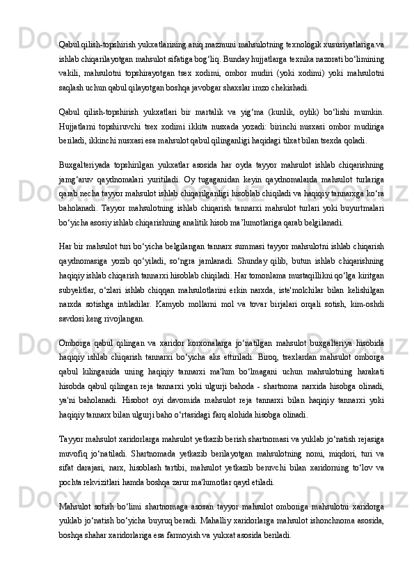 Q abul qilish-topshirish yukxatlarining aniq mazmuni mahsulotning texnologik xususiyatlariga va
ishlab chiqarilayotgan mahsulot sifatiga bog‘liq. Bunday hujjatlarga  texnika nazorati bo‘limining
vakili ,   mahsulotni   topshirayotgan   tsex   xodimi,   ombor   mudiri   (yoki   xodimi)   yoki   mahsulotni
saqlash uchun qabul qilayotgan boshqa javobgar shaxslar imzo chekishadi.
Qabul   qilish-topshirish   yukxatlari   bir   martalik   va   yig‘ma   (kunlik,   oylik)   bo‘lishi   mumkin.
Hujjatlarni   topshiruvchi   tsex   xodimi   ikkita   nusxada   yozadi:   birinchi   nusxasi   ombor   mudiriga
beriladi, ikkinchi nusxasi esa mahsulot qabul qilinganligi haqidagi tilxat bilan tsexda qoladi.
Buxgalteriyada   topshirilgan   yukxatlar   asosida   har   oyda   tayyor   mahsulot   ishlab   chiqarishning
jamg‘aruv   qaydnomalari   yuritiladi.   Oy   tugaganidan   keyin   qaydnomalarda   mahsulot   turlariga
qarab necha tayyor mahsulot ishlab chiqarilganligi hisoblab chiqiladi va haqiqiy tannarxga ko‘ra
baholanadi.   Tayyor   mahsulotning   ishlab   chiqarish   tannarxi   mahsulot   turlari   yoki   buyurtmalari
bo‘yicha asosiy ishlab chiqarishning  analitik hisob  ma’lumotlariga qarab belgilanadi.
Har bir mahsulot turi bo‘yicha belgilangan tannarx summasi tayyor mahsulotni ishlab chiqarish
qaydnomasiga   yozib   qo‘yiladi,   so‘ngra   jamlanadi.   Shunday   qilib,   butun   ishlab   chiqarishning
haqiqiy ishlab chiqarish tannarxi hisoblab chiqiladi. Har tomonlama mustaqillikni qo‘lga kiritgan
subyektlar,   o‘zlari   ishlab   chiqqan   mahsulotlarini   erkin   narxda,   iste'molchilar   bilan   kelishilgan
narxda   sotishga   intiladilar.   Kamyob   mollarni   mol   va   tovar   birjalari   orqali   sotish,   kim-oshdi
savdosi keng rivojlangan.
Omborga   qabul   qilingan   va   xaridor   korxonalarga   jo‘natilgan   mahsulot   buxgalteriya   hisobida
haqiqiy   ishlab   chiqarish   tannarxi   bo‘yicha   aks   ettiriladi.   Biroq,   tsexlardan   mahsulot   omborga
qabul   kilinganida   uning   haqiqiy   tannarxi   ma'lum   bo‘lmagani   uchun   mahsulotning   harakati
hisobda   qabul   qilingan   reja   tannarxi   yoki   ulgurji   bahoda   -   shartnoma   narxida   hisobga   olinadi,
ya'ni   baholanadi.   Hisobot   oyi   davomida   mahsulot   reja   tannarxi   bilan   haqiqiy   tannarxi   yoki
haqiqiy tannarx bilan ulgurji baho o‘rtasidagi farq alohida hisobga olinadi.
Tayyor mahsulot xaridorlarga mahsulot yetkazib berish shartnomasi va yuklab jo‘natish rejasiga
muvofiq   jo‘natiladi.   Shartnomada   yetkazib   berilayotgan   mahsulotning   nomi,   miqdori,   turi   va
sifat   darajasi,   narx,   hisoblash   tartibi,   mahsulot   yetkazib   beruvchi   bilan   xaridorning   to‘lov   va
pochta rekvizitlari hamda boshqa zarur ma'lumotlar qayd etiladi.
Mahsulot   sotish   bo‘limi   shartnomaga   asosan   tayyor   mahsulot   omboriga   mahsulotni   xaridorga
yuklab jo‘natish bo‘yicha buyruq beradi. Mahalliy xaridorlarga mahsulot ishonchnoma asosida,
boshqa shahar xaridorlariga esa farmoyish va yukxat asosida beriladi. 