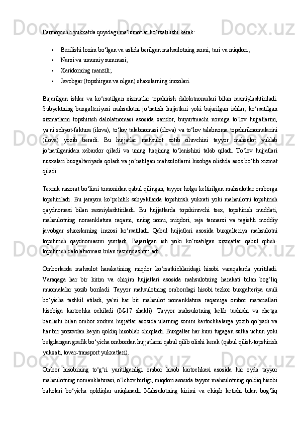 Farmoyishli yukxatda quyidagi ma'lumotlar ko‘rsatilishi kerak:
 Berilishi lozim bo‘lgan va aslida berilgan mahsulotning nomi, turi va miqdori;
 Narxi va umumiy summasi;
 Xaridorning manzili;
 Javobgar (topshirgan va olgan) shaxslarning imzolari.
Bajarilgan   ishlar   va   ko‘rsatilgan   xizmatlar   topshirish   dalolatnomalari   bilan   rasmiylashtiriladi.
Subyektning   buxgalteriyasi   mahsulotni   jo‘natish   hujjatlari   yoki   bajarilgan   ishlar,   ko‘rsatilgan
xizmatlarni   topshirish   dalolatnomasi   asosida   xaridor,   buyurtmachi   nomiga   to‘lov   hujjatlarini,
ya'ni schyot-faktura (ilova), to‘lov  talabnomasi  (ilova) va to‘lov talabnoma  topshiriknomalarini
(ilova)   yozib   beradi.   Bu   hujjatlar   mahsulot   sotib   oluvchini   tayyor   mahsulot   yuklab
jo‘natilganidan   xabardor   qiladi   va   uning   haqining   to‘lanishini   talab   qiladi.   To‘lov   hujjatlari
nusxalari buxgalteriyada qoladi va jo‘natilgan mahsulotlarni hisobga olishda asos bo‘lib xizmat
qiladi.
Texnik nazorat bo‘limi tomonidan qabul qilingan, tayyor holga keltirilgan mahsulotlar omborga
topshiriladi.   Bu   jarayon   ko‘pchilik   subyektlarda   topshirish   yukxati   yoki   mahsulotni   topshirish
qaydnomasi   bilan   rasmiylashtiriladi.   Bu   hujjatlarda   topshiruvchi   tsex,   topshirish   muddati,
mahsulotning   nomenklatura   raqami,   uning   nomi,   miqdori,   reja   tannarxi   va   tegishli   moddiy
javobgar   shaxslarning   imzosi   ko‘rsatiladi.   Qabul   hujjatlari   asosida   buxgalteriya   mahsulotni
topshirish   qaydnomasini   yuritadi.   Bajarilgan   ish   yoki   ko‘rsatilgan   xizmatlar   qabul   qilish-
topshirish dalolatnomasi bilan rasmiylashtiriladi.
Omborlarda   mahsulot   harakatining   miqdor   ko‘rsatkichlaridagi   hisobi   varaqalarda   yuritiladi.
Varaqaga   har   bir   kirim   va   chiqim   hujjatlari   asosida   mahsulotning   harakati   bilan   bog‘liq
muomalalar   yozib   boriladi.   Tayyor   mahsulotning   ombordagi   hisobi   tezkor   buxgalteriya   usuli
bo‘yicha   tashkil   etiladi,   ya'ni   har   bir   mahsulot   nomenklatura   raqamiga   ombor   materiallari
hisobiga   kartochka   ochiladi   (M-17   shakli).   Tayyor   mahsulotning   kelib   tushishi   va   chetga
berilishi   bilan   ombor   xodimi   hujjatlar   asosida   ularning   sonini   kartochkalarga   yozib   qo‘yadi   va
har bir yozuvdan keyin qoldiq hisoblab chiqiladi. Buxgalter har kuni tugagan sutka uchun yoki
belgilangan grafik bo‘yicha ombordan hujjatlarni qabul qilib olishi kerak (qabul qilish-topshirish
yukxati, tovar-transport yukxatlari).
Ombor   hisobining   to‘g‘ri   yuritilganligi   ombor   hisob   kartochkasi   asosida   har   oyda   tayyor
mahsulotning nomenklaturasi, o‘lchov birligi, miqdori asosida tayyor mahsulotning qoldiq hisobi
baholari   bo‘yicha   qoldiqlar   aniqlanadi.   Mahsulotning   kirimi   va   chiqib   ketishi   bilan   bog‘liq 