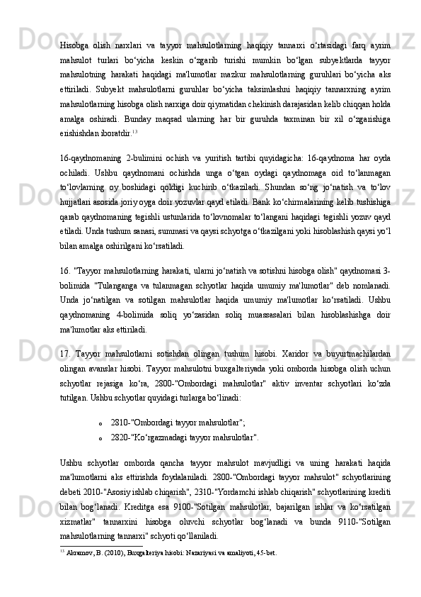 Hisobga   olish   narxlari   va   tayyor   mahsulotlarning   haqiqiy   tannarxi   o‘rtasidagi   farq   ayrim
mahsulot   turlari   bo‘yicha   keskin   o‘zgarib   turishi   mumkin   bo‘lgan   subyektlarda   tayyor
mahsulotning   harakati   haqidagi   ma'lumotlar   mazkur   mahsulotlarning   guruhlari   bo‘yicha   aks
ettiriladi.   Subyekt   mahsulotlarni   guruhlar   bo‘yicha   taksimlashni   haqiqiy   tannarxning   ayrim
mahsulotlarning hisobga olish narxiga doir qiymatidan chekinish darajasidan kelib chiqqan holda
amalga   oshiradi.   Bunday   maqsad   ularning   har   bir   guruhda   taxminan   bir   xil   o‘zgarishiga
erishishdan iboratdir. 13
16-qaydnomaning   2-bulimini   ochish   va   yuritish   tartibi   quyidagicha:   16-qaydnoma   har   oyda
ochiladi.   Ushbu   qaydnomani   ochishda   unga   o‘tgan   oydagi   qaydnomaga   oid   to‘lanmagan
to‘lovlarning   oy   boshidagi   qoldigi   kuchirib   o‘tkaziladi.   Shundan   so‘ng   jo‘natish   va   to‘lov
hujjatlari asosida joriy oyga doir yozuvlar qayd etiladi. Bank ko‘chirmalarining kelib tushishiga
qarab qaydnomaning tegishli ustunlarida to‘lovnomalar to‘langani haqidagi tegishli yozuv qayd
etiladi. Unda tushum sanasi, summasi va qaysi schyotga o‘tkazilgani yoki hisoblashish qaysi yo‘l
bilan amalga oshirilgani ko‘rsatiladi.
16. "Tayyor mahsulotlarning harakati, ularni jo‘natish va sotishni hisobga olish" qaydnomasi 3-
bolimida   "Tulanganga   va   tulanmagan   schyotlar   haqida   umumiy   ma'lumotlar"   deb   nomlanadi.
Unda   jo‘natilgan   va   sotilgan   mahsulotlar   haqida   umumiy   ma'lumotlar   ko‘rsatiladi.   Ushbu
qaydnomaning   4-bolimida   soliq   yo‘zasidan   soliq   muassasalari   bilan   hisoblashishga   doir
ma'lumotlar aks ettiriladi.
17.   Tayyor   mahsulotlarni   sotishdan   olingan   tushum   hisobi.   Xaridor   va   buyurtmachilardan
olingan   avanslar   hisobi.   Tayyor   mahsulotni   buxgalteriyada   yoki   omborda   hisobga   olish   uchun
schyotlar   rejasiga   ko‘ra,   2800-"Ombordagi   mahsulotlar"   aktiv   inventar   schyotlari   ko‘zda
tutilgan. Ushbu schyotlar quyidagi turlarga bo‘linadi:
o 2810-"Ombordagi tayyor mahsulotlar";
o 2820-"Ko‘rgazmadagi tayyor mahsulotlar".
Ushbu   schyotlar   omborda   qancha   tayyor   mahsulot   mavjudligi   va   uning   harakati   haqida
ma'lumotlarni   aks   ettirishda   foydalaniladi.   2800-"Ombordagi   tayyor   mahsulot"   schyotlarining
debeti 2010-"Asosiy ishlab chiqarish", 2310-"Yordamchi ishlab chiqarish" schyotlarining krediti
bilan   bog‘lanadi.   Kreditga   esa   9100-"Sotilgan   mahsulotlar,   bajarilgan   ishlar   va   ko‘rsatilgan
xizmatlar"   tannarxini   hisobga   oluvchi   schyotlar   bog‘lanadi   va   bunda   9110-"Sotilgan
mahsulotlarning tannarxi" schyoti qo‘llaniladi.
13
 Akramov, B. (2010), Buxgalteriya hisobi: Nazariyasi va amaliyoti, 45-bet. 