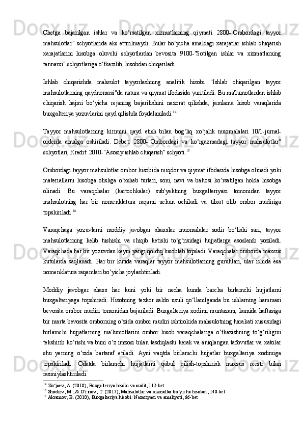 Chetga   bajarilgan   ishlar   va   ko‘rsatilgan   xizmatlarning   qiymati   2800-"Ombordagi   tayyor
mahsulotlar"   schyotlarida   aks   ettirilmaydi.   Bular   bo‘yicha   amaldagi   xarajatlar   ishlab   chiqarish
xarajatlarini   hisobga   oluvchi   schyotlardan   bevosita   9100-"Sotilgan   ishlar   va   xizmatlarning
tannarxi" schyotlariga o‘tkazilib, hisobdan chiqariladi.
Ishlab   chiqarishda   mahsulot   tayyorlashning   analitik   hisobi   "Ishlab   chiqarilgan   tayyor
mahsulotlarning qaydnomasi"da natura va qiymat ifodasida yuritiladi. Bu ma'lumotlardan ishlab
chiqarish   hajmi   bo‘yicha   rejaning   bajarilishini   nazorat   qilishda,   jamlama   hisob   varaqlarida
buxgalteriya yozuvlarini qayd qilishda foydalaniladi. 14
Tayyor   mahsulotlarning   kirimini   qayd   etish   bilan   bog‘liq   xo‘jalik   muomalalari   10/1-jurnal-
orderda   amalga   oshiriladi.   Debet:   2800-"Ombordagi   va   ko‘rgazmadagi   tayyor   mahsulotlar"
schyotlari, Kredit: 2010-"Asosiy ishlab chiqarish" schyoti. 15
Ombordagi tayyor mahsulotlar ombor hisobida miqdor va qiymat ifodasida hisobga olinadi yoki
materiallarni   hisobga   olishga   o‘xshab   turlari,   soni,   navi   va   bahosi   ko‘rsatilgan   holda   hisobga
olinadi.   Bu   varaqchalar   (kartochkalar)   sub'yektning   buxgalteriyasi   tomonidan   tayyor
mahsulotning   har   bir   nomenklatura   raqami   uchun   ochiladi   va   tilxat   olib   ombor   mudiriga
topshiriladi. 16
Varaqchaga   yozuvlarni   moddiy   javobgar   shaxslar   muomalalar   sodir   bo‘lishi   sari,   tayyor
mahsulotlarning   kelib   tushishi   va   chiqib   ketishi   to‘g‘risidagi   hujjatlarga   asoslanib   yoziladi.
Varaqchada har bir yozuvdan keyin yangi qoldiq hisoblab topiladi. Varaqchalar omborda maxsus
kutularda   saqlanadi.   Har   bir   kutida   varaqlar   tayyor   mahsulotlarning   guruhlari,   ular   ichida   esa
nomenklatura raqamlari bo‘yicha joylashtiriladi.
Moddiy   javobgar   shaxs   har   kuni   yoki   bir   necha   kunda   barcha   birlamchi   hujjatlarni
buxgalteriyaga   topshiradi.   Hisobning   tezkor   saldo   usuli   qo‘llanilganda   bu   ishlarning   hammasi
bevosita ombor mudiri tomonidan  bajariladi.  Buxgalteriya  xodimi  muntazam,  kamida haftasiga
bir marta bevosita omborning o‘zida ombor mudiri ishtirokida mahsulotning harakati xususidagi
birlamchi   hujjatlarning   ma'lumotlarini   ombor   hisob   varaqchalariga   o‘tkazishning   to‘g‘riligini
tekshirib ko‘rishi va buni o‘z imzosi bilan tasdiqlashi kerak va aniqlangan tafovutlar va xatolar
shu   yerning   o‘zida   bartaraf   etiladi.   Ayni   vaqtda   birlamchi   hujjatlar   buxgalteriya   xodimiga
topshiriladi.   Odatda   birlamchi   hujjatlarni   qabul   qilish-topshirish   maxsus   reestr   bilan
rasmiylashtiriladi.
14
 Xo‘jaev, A. (2018), Buxgalteriya hisobi va audit, 112-bet
15
 Shodiev, M., & O‘rinov, T. (2017), Mahsulotlar va xizmatlar bo‘yicha hisobot, 140-bet
16
 Akramov, B. (2010), Buxgalteriya hisobi: Nazariyasi va amaliyoti, 66-bet 