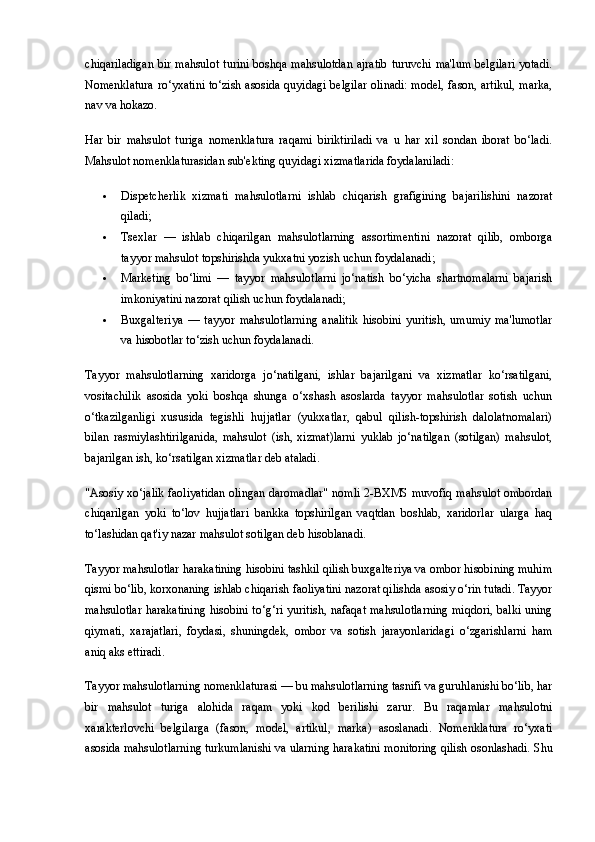 chiqariladigan  bir mahsulot  turini  boshqa mahsulotdan  ajratib  turuvchi ma'lum belgilari  yotadi.
Nomenklatura ro‘yxatini to‘zish asosida quyidagi belgilar olinadi: model, fason, artikul, marka,
nav va hokazo.
Har   bir   mahsulot   turiga   nomenklatura   raqami   biriktiriladi   va   u   har   xil   sondan   iborat   bo‘ladi.
Mahsulot nomenklaturasidan sub'ekting quyidagi xizmatlarida foydalaniladi:
 Dispetcherlik   xizmati   mahsulotlarni   ishlab   chiqarish   grafigining   bajarilishini   nazorat
qiladi;
 Tsexlar   —   ishlab   chiqarilgan   mahsulotlarning   assortimentini   nazorat   qilib,   omborga
tayyor mahsulot topshirishda yukxatni yozish uchun foydalanadi;
 Marketing   bo‘limi   —   tayyor   mahsulotlarni   jo‘natish   bo‘yicha   shartnomalarni   bajarish
imkoniyatini nazorat qilish uchun foydalanadi;
 Buxgalteriya   —   tayyor   mahsulotlarning   analitik   hisobini   yuritish,   umumiy   ma'lumotlar
va hisobotlar to‘zish uchun foydalanadi.
Tayyor   mahsulotlarning   xaridorga   jo‘natilgani,   ishlar   bajarilgani   va   xizmatlar   ko‘rsatilgani,
vositachilik   asosida   yoki   boshqa   shunga   o‘xshash   asoslarda   tayyor   mahsulotlar   sotish   uchun
o‘tkazilganligi   xususida   tegishli   hujjatlar   (yukxatlar,   qabul   qilish-topshirish   dalolatnomalari)
bilan   rasmiylashtirilganida,   mahsulot   (ish,   xizmat)larni   yuklab   jo‘natilgan   (sotilgan)   mahsulot,
bajarilgan ish, ko‘rsatilgan xizmatlar deb ataladi.
"Asosiy xo‘jalik faoliyatidan olingan daromadlar"   nomli 2-BXMS muvofiq mahsulot ombordan
chiqarilgan   yoki   to‘lov   hujjatlari   bankka   topshirilgan   vaqtdan   boshlab,   xaridorlar   ularga   haq
to‘lashidan qat'iy nazar mahsulot sotilgan deb hisoblanadi.
Tayyor mahsulotlar harakatining hisobini tashkil qilish buxgalteriya va ombor hisobining muhim
qismi bo‘lib, korxonaning ishlab chiqarish faoliyatini nazorat qilishda asosiy o‘rin tutadi. Tayyor
mahsulotlar harakatining  hisobini to‘g‘ri yuritish, nafaqat mahsulotlarning  miqdori, balki uning
qiymati,   xarajatlari,   foydasi,   shuningdek,   ombor   va   sotish   jarayonlaridagi   o‘zgarishlarni   ham
aniq aks ettiradi.
Tayyor mahsulotlarning nomenklaturasi — bu mahsulotlarning tasnifi va guruhlanishi bo‘lib, har
bir   mahsulot   turiga   alohida   raqam   yoki   kod   berilishi   zarur.   Bu   raqamlar   mahsulotni
xarakterlovchi   belgilarga   (fason,   model,   artikul,   marka)   asoslanadi.   Nomenklatura   ro‘yxati
asosida mahsulotlarning turkumlanishi va ularning harakatini monitoring qilish osonlashadi. Shu 