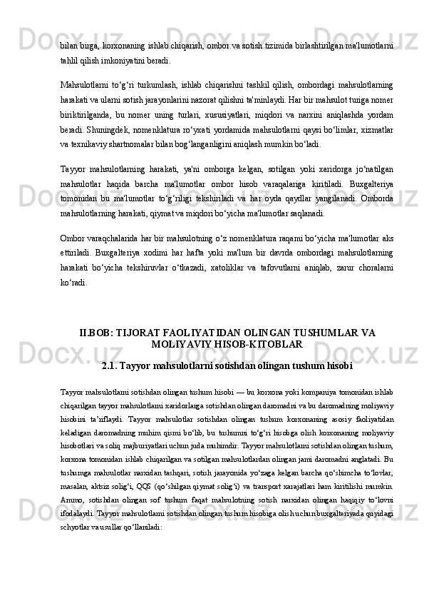 bilan birga, korxonaning ishlab chiqarish, ombor va sotish tizimida birlashtirilgan ma'lumotlarni
tahlil qilish imkoniyatini beradi.
Mahsulotlarni   to‘g‘ri   turkumlash,   ishlab   chiqarishni   tashkil   qilish,   ombordagi   mahsulotlarning
harakati va ularni sotish jarayonlarini nazorat qilishni ta'minlaydi. Har bir mahsulot turiga nomer
biriktirilganda,   bu   nomer   uning   turlari,   xususiyatlari,   miqdori   va   narxini   aniqlashda   yordam
beradi.   Shuningdek,   nomenklatura   ro‘yxati   yordamida   mahsulotlarni   qaysi  bo‘limlar,   xizmatlar
va texnikaviy shartnomalar bilan bog‘langanligini aniqlash mumkin bo‘ladi.
Tayyor   mahsulotlarning   harakati,   ya'ni   omborga   kelgan,   sotilgan   yoki   xaridorga   jo‘natilgan
mahsulotlar   haqida   barcha   ma'lumotlar   ombor   hisob   varaqalariga   kiritiladi.   Buxgalteriya
tomonidan   bu   ma'lumotlar   to‘g‘riligi   tekshiriladi   va   har   oyda   qaydlar   yangilanadi.   Omborda
mahsulotlarning harakati, qiymat va miqdori bo‘yicha ma'lumotlar saqlanadi.
Ombor varaqchalarida har bir mahsulotning o‘z nomenklatura raqami bo‘yicha ma'lumotlar aks
ettiriladi.   Buxgalteriya   xodimi   har   hafta   yoki   ma'lum   bir   davrda   ombordagi   mahsulotlarning
harakati   bo‘yicha   tekshiruvlar   o‘tkazadi,   xatoliklar   va   tafovutlarni   aniqlab,   zarur   choralarni
ko‘radi.
II.BOB: TIJORAT FAOLIYATIDAN OLINGAN TUSHUMLAR VA
MOLIYAVIY HISOB-KITOBLAR
2.1.  Tayyor mahsulotlarni sotishdan olingan tushum hisobi
Tayyor mahsulotlarni sotishdan olingan tushum hisobi   — bu korxona yoki kompaniya tomonidan ishlab
chiqarilgan tayyor mahsulotlarni xaridorlarga sotishdan olingan daromadni va bu daromadning moliyaviy
hisobini   ta’riflaydi.   Tayyor   mahsulotlar   sotishdan   olingan   tushum   korxonaning   asosiy   faoliyatidan
keladigan   daromadning   muhim   qismi   bo‘lib,   bu   tushumni   to‘g‘ri   hisobga   olish   korxonaning   moliyaviy
hisobotlari va soliq majburiyatlari uchun juda muhimdir. Tayyor mahsulotlarni sotishdan olingan tushum,
korxona tomonidan ishlab chiqarilgan va sotilgan mahsulotlardan olingan jami daromadni anglatadi. Bu
tushumga  mahsulotlar  narxidan  tashqari,  sotish  jarayonida  yo‘zaga  kelgan  barcha  qo‘shimcha  to‘lovlar,
masalan, aktsiz solig‘i, QQS  (qo‘shilgan qiymat solig‘i) va transport xarajatlari ham kiritilishi mumkin.
Ammo,   sotishdan   olingan   sof   tushum   faqat   mahsulotning   sotish   narxidan   olingan   haqiqiy   to‘lovni
ifodalaydi. Tayyor mahsulotlarni sotishdan olingan tushum hisobiga olish uchun buxgalteriyada quyidagi
schyotlar va usullar qo‘llaniladi: 