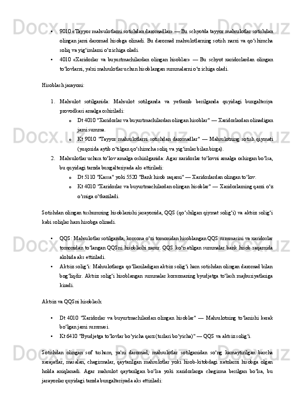  9010 «Tayyor mahsulotlarni sotishdan daromadlar»  — Bu schyotda tayyor mahsulotlar sotishdan
olingan jami daromad hisobga olinadi. Bu daromad mahsulotlarning sotish narxi va qo‘shimcha
soliq va yig‘imlarni o‘z ichiga oladi.
 4010   «Xaridorlar   va   buyurtmachilardan   olingan   hisoblar»   —   Bu   schyot   xaridorlardan   olingan
to‘lovlarni, ya'ni mahsulotlar uchun hisoblangan summalarni o‘z ichiga oladi.
Hisoblash jarayoni:
1. Mahsulot   sotilganida:   Mahsulot   sotilganda   va   yetkazib   berilganda   quyidagi   buxgalteriya
provodkasi amalga oshiriladi:
o Dt 4010 "Xaridorlar va buyurtmachilardan olingan hisoblar"  — Xaridorlardan olinadigan
jami summa.
o Kt   9010   "Tayyor   mahsulotlarni   sotishdan   daromadlar"   —   Mahsulotning   sotish   qiymati
(yuqorida aytib o‘tilgan qo‘shimcha soliq va yig‘imlar bilan birga).
2. Mahsulotlar uchun to‘lov amalga oshirilganida:  Agar xaridorlar to‘lovni amalga oshirgan bo‘lsa,
bu quyidagi tarzda buxgalteriyada aks ettiriladi:
o Dt 5110 "Kassa" yoki 5520 "Bank hisob raqami"  — Xaridorlardan olingan to‘lov.
o Kt 4010 "Xaridorlar va buyurtmachilardan olingan hisoblar"  — Xaridorlarning qarzi o‘z
o‘rniga o‘tkaziladi.
Sotishdan olingan tushumning hisoblanishi jarayonida, QQS (qo‘shilgan qiymat solig‘i) va aktsiz solig‘i
kabi soliqlar ham hisobga olinadi.
 QQS : Mahsulotlar sotilganda, korxona o‘zi tomonidan hisoblangan QQS summasini va xaridorlar
tomonidan  to‘langan  QQSni  hisoblashi  zarur.  QQS  ko‘rsatilgan summalar  bank hisob  raqamida
alohida aks ettiriladi.
 Aktsiz solig‘i : Mahsulotlarga qo‘llaniladigan aktsiz solig‘i ham sotishdan olingan daromad bilan
bog‘liqdir. Aktsiz solig‘i hisoblangan summalar korxonaning byudjetga to‘lash majburiyatlariga
kiradi.
Aktsiz va QQSni hisoblash:
 Dt   4010   "Xaridorlar   va   buyurtmachilardan   olingan   hisoblar"   —   Mahsulotning   to‘lanishi   kerak
bo‘lgan jami summasi.
 Kt 6410 "Byudjetga to‘lovlar bo‘yicha qarz (turlari bo‘yicha)"  — QQS va aktsiz solig‘i.
Sotishdan   olingan   sof   tushum,   ya'ni   daromad,   mahsulotlar   sotilganidan   so‘ng   kamaytirilgan   barcha
xarajatlar,   masalan,   chegirmalar,   qaytarilgan   mahsulotlar   yoki   hisob-kitobdagi   xatolarni   hisobga   olgan
holda   aniqlanadi.   Agar   mahsulot   qaytarilgan   bo‘lsa   yoki   xaridorlarga   chegirma   berilgan   bo‘lsa,   bu
jarayonlar quyidagi tarzda buxgalteriyada aks ettiriladi: