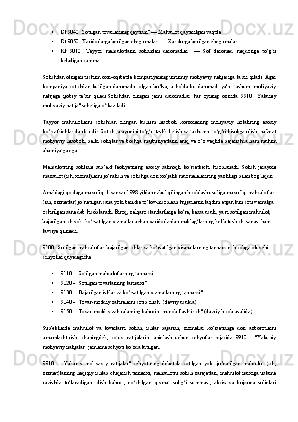  Dt 9040 "Sotilgan tovarlarning qaytishi"  — Mahsulot qaytarilgan vaqtda.
 Dt 9050 "Xaridorlarga berilgan chegirmalar"  — Xaridorga berilgan chegirmalar.
 Kt   9010   "Tayyor   mahsulotlarni   sotishdan   daromadlar"   —   Sof   daromad   miqdoriga   to‘g‘ri
keladigan summa.
Sotishdan olingan tushum oxir-oqibatda kompaniyaning umumiy moliyaviy natijasiga ta’sir qiladi. Agar
kompaniya   sotishdan   kutilgan   daromadni   olgan   bo‘lsa,   u   holda   bu   daromad,   ya'ni   tushum,   moliyaviy
natijaga   ijobiy   ta’sir   qiladi.Sotishdan   olingan   jami   daromadlar   har   oyning   oxirida   9910   "Yakuniy
moliyaviy natija" schetiga o‘tkaziladi.
Tayyor   mahsulotlarni   sotishdan   olingan   tushum   hisoboti   korxonaning   moliyaviy   holatining   asosiy
ko‘rsatkichlaridan biridir. Sotish jarayonini to‘g‘ri tashkil etish va tushumni to‘g‘ri hisobga olish, nafaqat
moliyaviy hisoboti, balki soliqlar va boshqa majburiyatlarni aniq va o‘z vaqtida bajarishda ham muhim
ahamiyatga ega.
Mahsulotning   sotilishi   sub‘ekt   faoliyatining   asosiy   salmoqli   ko‘rsatkichi   hisoblanadi.   Sotish   jarayoni
maxsulot (ish, xizmat)larni jo‘natish va sotishga doir xo‘jalik muomalalarining yaxlitligi bilan bog‘liqdir.
Amaldagi qoidaga muvofiq, 1-yanvar 1998 yildan qabul qilingan hisoblash usuliga muvofiq, mahsulotlar 
(ish, xizmatlar) jo‘natilgan sana yoki bankka to‘lov-hisoblash hujjatlarini taqdim etgan kun sotuv amalga 
oshirilgan sana deb hisoblanadi. Biroq, xalqaro standartlarga ko‘ra, kassa usuli, ya'ni sotilgan mahsulot, 
bajarilgan ish yoki ko‘rsatilgan xizmatlar uchun xaridorlardan mablag‘larning kelib tushishi sanasi ham 
tavsiya qilinadi.
9100 - Sotilgan mahsulotlar, bajarilgan ishlar va ko‘rsatilgan xizmatlarning tannarxini hisobga oluvchi 
schyotlar quyidagicha:
 9110 - "Sotilgan mahsulotlarning tannarxi"
 9120 - "Sotilgan tovarlarning tannarxi"
 9130 - "Bajarilgan ishlar va ko‘rsatilgan xizmatlarning tannarxi"
 9140 - "Tovar-moddiy zahiralarni sotib olish" (davriy usulda)
 9150 - "Tovar-moddiy zahiralarning bahosini muqobillashtirish" (davriy hisob usulida)
Sub'ektlarda   mahsulot   va   tovarlarni   sotish,   ishlar   bajarish,   xizmatlar   ko‘rsatishga   doir   axborotlarni
umumlashtirish,   shuningdek,   sotuv   natijalarini   aniqlash   uchun   schyotlar   rejasida   9910   -   "Yakuniy
moliyaviy natijalar" jamlama schyoti ko‘zda tutilgan.
9910   -   "Yakuniy   moliyaviy   natijalar"   schyotining   debetida   sotilgan   yoki   jo‘natilgan   mahsulot   (ish,
xizmat)larning haqiqiy ishlab chiqarish tannarxi, mahsulotni sotish xarajatlari, mahsulot narxiga ustama
ravishda   to‘lanadigan   idish   bahosi,   qo‘shilgan   qiymat   solig‘i   summasi,   aksiz   va   bojxona   soliqlari 