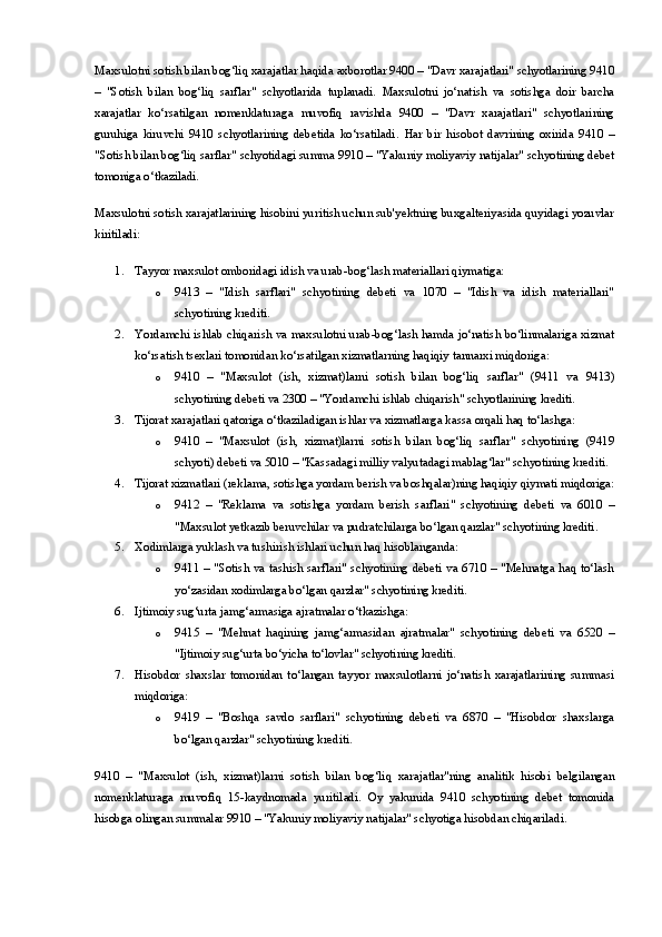 Maxsulotni sotish bilan bog‘liq xarajatlar  haqida axborotlar 9400 – "Davr xarajatlari" schyotlarining 9410
–   "Sotish   bilan   bog‘liq   sarflar"   schyotlarida   tuplanadi.   Maxsulotni   jo‘natish   va   sotishga   doir   barcha
xarajatlar   ko‘rsatilgan   nomenklaturaga   muvofiq   ravishda   9400   –   "Davr   xarajatlari"   schyotlarining
guruhiga   kiruvchi   9410   schyotlarining   debetida   ko‘rsatiladi.   Har   bir   hisobot   davrining   oxirida   9410   –
"Sotish bilan bog‘liq sarflar" schyotidagi summa 9910 – "Yakuniy moliyaviy natijalar" schyotining debet
tomoniga o‘tkaziladi.
Maxsulotni sotish xarajatlarining hisobini yuritish uchun sub'yektning buxgalteriyasida quyidagi yozuvlar
kiritiladi:
1. Tayyor maxsulot omboridagi idish va urab-bog‘lash materiallari qiymatiga:
o 9413   –   "Idish   sarflari"   schyotining   debeti   va   1070   –   "Idish   va   idish   materiallari"
schyotining krediti.
2. Yordamchi ishlab chiqarish va maxsulotni urab-bog‘lash hamda jo‘natish bo‘linmalariga xizmat
ko‘rsatish tsexlari tomonidan ko‘rsatilgan xizmatlarning haqiqiy tannarxi miqdoriga:
o 9410   –   "Maxsulot   (ish,   xizmat)larni   sotish   bilan   bog‘liq   sarflar"   (9411   va   9413)
schyotining debeti va 2300 – "Yordamchi ishlab chiqarish" schyotlarining krediti.
3. Tijorat xarajatlari qatoriga o‘tkaziladigan ishlar va xizmatlarga kassa orqali haq to‘lashga:
o 9410   –   "Maxsulot   (ish,   xizmat)larni   sotish   bilan   bog‘liq   sarflar"   schyotining   (9419
schyoti) debeti va 5010 – "Kassadagi milliy valyutadagi mablag‘lar" schyotining krediti.
4. Tijorat xizmatlari (reklama, sotishga yordam berish va boshqalar)ning haqiqiy qiymati miqdoriga:
o 9412   –   "Reklama   va   sotishga   yordam   berish   sarflari"   schyotining   debeti   va   6010   –
"Maxsulot yetkazib beruvchilar va pudratchilarga bo‘lgan qarzlar" schyotining krediti.
5. Xodimlarga yuklash va tushirish ishlari uchun haq hisoblanganda:
o 9411 – "Sotish va tashish sarflari" schyotining debeti va 6710 – "Mehnatga haq to‘lash
yo‘zasidan xodimlarga bo‘lgan qarzlar" schyotining krediti.
6. Ijtimoiy sug‘urta jamg‘armasiga ajratmalar o‘tkazishga:
o 9415   –   "Mehnat   haqining   jamg‘armasidan   ajratmalar"   schyotining   debeti   va   6520   –
"Ijtimoiy sug‘urta bo‘yicha to‘lovlar" schyotining krediti.
7. Hisobdor   shaxslar   tomonidan   to‘langan   tayyor   maxsulotlarni   jo‘natish   xarajatlarining   summasi
miqdoriga:
o 9419   –   "Boshqa   savdo   sarflari"   schyotining   debeti   va   6870   –   "Hisobdor   shaxslarga
bo‘lgan qarzlar" schyotining krediti.
9410   –   "Maxsulot   (ish,   xizmat)larni   sotish   bilan   bog‘liq   xarajatlar"ning   analitik   hisobi   belgilangan
nomenklaturaga   muvofiq   15-kaydnomada   yuritiladi.   Oy   yakunida   9410   schyotining   debet   tomonida
hisobga olingan summalar 9910 – "Yakuniy moliyaviy natijalar" schyotiga hisobdan chiqariladi. 