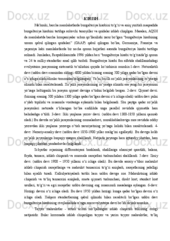 KIRISH
Ma'lumki, barcha mamlakatlarda buxgalteriya hisobini to‘g‘ri va aniq yuritish maqsadida
buxgalteriya hisobini tartibga soluvchi tamoyillar va qoidalar ishlab chiqilgan. Masalan, AQSH
da mamlakatda barcha kompaniyalar uchun qo‘llanilishi zarur bo‘lgan “buxgalteriya hisobining
umum   qabul   qilingan   qoidalari”   (GAAP)   qabul   qilingan   bo‘lsa,   Germaniya,   Fransiya   va
yaponiya   kabi   mamlakatlarda   bir   necha   qonun   hujjatlari   asosida   buxgalteriya   hisobi   tartibga
solinadi.   Jumladan, Respublikamizda 1996 yildan beri “buxgalteriya hisobi to‘g‘risida”gi qonun
va   24   ta   milliy   standartlar   amal   qilib   turibdi.   Buxgalteriya   hisobi   fan   sifatida   shakllanishidagi
evolyutsion   jarayonning   sistematik   to‘zilishini   quyida   ko‘rishimiz   mumkin: 1-davr.   Naturalistik
davr (ushbu davr eramizdan oldingi 4000 yildan bizning eraning 500 yiliga qadar bo‘lgan davrni
o‘z ichiga olishi olimlar tomonidan belgilangan). Ya’ni, bu ilk xo‘jalik jarayonlarining ro‘yxatga
olinishi bilan xarakterlanadi. Xo‘jalik jarayonlarining ro‘yxatga olinishi esa yangi bir jarayonnni
yo‘zaga   keltirganki   bu   jarayon   qiymat   davriga   o‘tishni   belgilab   bergan.   2-davr:   Qiymat   davri.
(bizning eraning 500 yilidan 1300 yiliga qadar bo‘lgan davrni o‘z ichiga oladi) ushbu davr pulni
o‘ylab   topilishi   va   muamola   vositasiga   aylanishi   bilan   belgilanadi.   Shu   paytga   qadar   xo‘jalik
jarayonlari   naturada   o‘lchangan   bo‘lsa   endilikda   unga   parallel   ravishda   qiymatda   ham
baholashga   o‘tildi.   3-davr:   Ikki   yoqlama   yozuv   davri.   (ushbu   davr   1300-1850   yillarni   qamrab
oladi.) Bu davrda xo‘jalik jarayonlarining ommalashuvi, murakkablashuviga mos ravishda oddiy
yozuvdan   ikki   yoqlama   yozuvga   o‘tish   zaruriyatining   yo‘zaga   kelishi   bilan   xarakterlanadi.   4-
davr:   Nazariy-amaliy   davr   (ushbu   davr   1850-1900   yillar   oralig‘ini   egallaydi).   Bu   davrga   kelib
xo‘jalik jaryonlariga huquqiy maqom shakllandi. Natijada jaryonga ham iqtisodiy jihatdan, ham
huquqiy jihatdan yondashuvlar belgilandi. 
Schyotlar   rejasining   differentsiyasi   boshlandi,   shakllariga   ahamiyat   qaratildi,   balans,
foyda,   tannarx,   ishlab   chiqarish   va   muomala   xarajatlari   tushunchalari   shakllandi.   5-davr:   Ilmiy
davr.   (ushbu   davr   1900   –   1950   yillarni   o‘z   ichiga   oladi).   Bu   davrda   asosiy   e’tibor   mahsulot
ishlab   chiqarish   xarajatlariga   va   mahsulot   tannarxini   to‘g‘ri   aniqlash,   xarajatlarning   jadalligi
bilan   ajralib   turadi.   Kalkulyatsiyalash   tartibi   ham   ushbu   davrga   xos.   Mahsulotning   ishlab
chiqarish   va   to‘liq   tannarxini   aniqlash,   smeta   qiymati   tushunchasi,   direkt   kost,   standart   kost
usullari,   to‘g‘ri   va   egri   xarajatlar   ushbu   davrning   eng   muammoli   masalasiga   aylangan.   6-davr:
Hozirgi   davrni   o‘z   ichiga   oladi.   Bu   davr   1950   yildan   hozirgi   kunga   qadar   bo‘lgan   davrni   o‘z
ichiga   oladi.   Xalqaro   standartlarning   qabul   qilinishi   bilan   xarakterli   bo‘lgan   ushbu   davr
buxgalteriya hisobining rivojlanishida o‘ziga xos revolyutsiya davri bo‘ldi deyish mumkin.
Tayyor   mahsulotlar   -   sotish   uchun   mo’ljallangan   ishlab   chiqarish   tsiklining   oxirgi
natijasidir.   Bular   korxonada   ishlab   chiqarilgan   tayyor   va   yarim   tayyor   mahsulotlar,   to’liq 