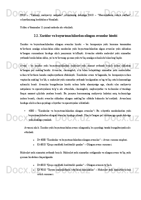 9910   –   "Yakuniy   moliyaviy   natijalar"   schyotining   debetiga   9410   –   "Maxsulotlarni   sotish   sarflari"
schyotlarining kreditidan o‘tkaziladi.
Ushbu o‘tkazmalar 11-jurnal-orderda aks ettiriladi.
2.2.  Xaridor va buyurtmachilardan olingan avanslar hisobi
Xaridor   va   buyurtmachilardan   olingan   avanslar   hisobi   –   bu   kompaniya   yoki   korxona   tomonidan
to‘lovlarni   amalga   oshirishdan   oldin   xaridorlar   yoki   buyurtmachilardan   olgan   avanslar   yoki   oldindan
to‘langan   summalarni   hisobga   olish   jarayonini   ta’riflaydi.   Avanslar   odatda   mahsulot   yoki   xizmatlar
yetkazib berilishidan oldin, ya’ni to‘lovning qisman yoki to‘liq amalga oshirilishi bilan bog‘liqdir.
Avans   –   bu   xaridor   yoki   buyurtmachilardan   mahsulot   yoki   xizmat   yetkazib   berish   uchun   oldindan
to‘langan   pul   mablag‘laridir.   Avanslar,   shuningdek,   o‘zi   bilan   kelajakdagi   xizmatlar   yoki   mahsulotlar
uchun  to‘lovlarni  hamda   majburiyatlarni   ifodalaydi.   Xaridorlar   avans   to‘laganida,  bu   kompaniya  uchun
vaqtincha mablag‘ bo‘lib, u mahsulot yoki xizmatlar yetkazib berilgandan so‘ng to‘liq sotish daromadiga
aylanishi   kerak.   Avanslar   buxgalteriya   hisobi   uchun   katta   ahamiyatga   ega,   chunki   ular   moliyaviy
natijalarni   va   operatsiyalarni   to‘g‘ri   aks   ettirishda,   shuningdek,   majburiyatlar   va   tushumlar   o‘rtasidagi
farqni   nazorat   qilishda   yordam   beradi.   Bu   jarayon   korxonaning   moliyaviy   holatini   aniq   tushunishga
imkon   beradi,   chunki   avanslar   oldindan   olingan   mablag‘lar   sifatida   balansda   ko‘rsatiladi.   Avanslarni
hisobga olish uchun quyidagi schyotlar va operatsiyalar ishlatiladi:
 4000   –   "Xaridorlar   va   buyurtmachilardan   olingan   avanslar" :   Bu   schyotda   xaridorlardan   yoki
buyurtmachilardan olingan avanslar hisobga olinadi. Ular to‘langan pul summasiga qarab debetga
yoki kreditga yoziladi.
Avansni olish:  Xaridor yoki buyurtmachidan avans olinganida, bu quyidagi tarzda buxgalteriyada aks
ettiriladi:
o Dt 4000 "Xaridorlar va buyurtmachilardan olingan avanslar"  – Avans summa miqdori.
o Kt 6810 "Qisqa muddatli kreditorlik qarzlar"  – Olingan avans summasi.
Mahsulot yoki xizmatni yetkazib berish:  Mahsulot yoki xizmatlar sotilganida va olingan avans to‘liq yoki
qisman hisobdan chiqarilganda:
o Dt 6810 "Qisqa muddatli kreditorlik qarzlar"  – Olingan avansni to‘lash.
o Kt 9010 "Tayyor mahsulotlarni sotishdan daromadlar"   – Mahsulot yoki xizmatlar uchun
sotish summasi. 