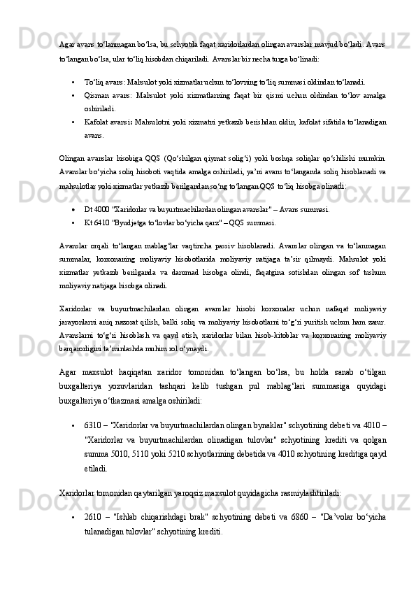 Agar avans to‘lanmagan bo‘lsa, bu schyotda faqat xaridorlardan olingan avanslar mavjud bo‘ladi. Avans
to‘langan bo‘lsa, ular to‘liq hisobdan chiqariladi.   Avanslar bir necha turga bo‘linadi:
 To‘liq avans : Mahsulot yoki xizmatlar uchun to‘lovning to‘liq summasi oldindan to‘lanadi.
 Qisman   avans :   Mahsulot   yoki   xizmatlarning   faqat   bir   qismi   uchun   oldindan   to‘lov   amalga
oshiriladi.
 Kafolat avansi :   Mahsulotni yoki xizmatni yetkazib berishdan oldin, kafolat sifatida to‘lanadigan
avans.
Olingan   avanslar   hisobiga   QQS   (Qo‘shilgan   qiymat   solig‘i)   yoki   boshqa   soliqlar   qo‘shilishi   mumkin.
Avanslar bo‘yicha soliq hisoboti vaqtida amalga oshiriladi, ya’ni avans to‘langanda soliq hisoblanadi va
mahsulotlar yoki xizmatlar yetkazib berilgandan so‘ng to‘langan QQS to‘liq hisobga olin adi:
 Dt 4000 "Xaridorlar va buyurtmachilardan olingan avanslar"  –  Avans summasi.
 Kt 6410 "Byudjetga to‘lovlar bo‘yicha qarz"   – QQS summasi.
Avanslar   orqali   to‘langan   mablag‘lar   vaqtincha   passiv   hisoblanadi.   Avanslar   olingan   va   to‘lanmagan
summalar,   korxonaning   moliyaviy   hisobotlarida   moliyaviy   natijaga   ta’sir   qilmaydi.   Mahsulot   yoki
xizmatlar   yetkazib   berilganda   va   daromad   hisobga   olindi,   faqatgina   sotishdan   olingan   sof   tushum
moliyaviy natijaga hisobga olinadi.
Xaridorlar   va   buyurtmachilardan   olingan   avanslar   hisobi   korxonalar   uchun   nafaqat   moliyaviy
jarayonlarni   aniq   nazorat   qilish,   balki   soliq   va   moliyaviy   hisobotlarni   to‘g‘ri   yuritish   uchun   ham   zarur.
Avanslarni   to‘g‘ri   hisoblash   va   qayd   etish,   xaridorlar   bilan   hisob-kitoblar   va   korxonaning   moliyaviy
barqarorligini ta’minlashda muhim rol o‘ynaydi.
Agar   maxsulot   haqiqatan   xaridor   tomonidan   to‘langan   bo‘lsa,   bu   holda   sanab   o‘tilgan
buxgalteriya   yozuvlaridan   tashqari   kelib   tushgan   pul   mablag‘lari   summasiga   quyidagi
buxgalteriya o‘tkazmasi amalga oshiriladi:
 6310  – "Xaridorlar va buyurtmachilardan olingan bynaklar" schyotining debeti va  4010  –
"Xaridorlar   va   buyurtmachilardan   olinadigan   tulovlar"   schyotining   krediti   va   qolgan
summa  5010 ,  5110  yoki  5210  schyotlarining debetida va  4010  schyotining kreditiga qayd
etiladi.
Xaridorlar tomonidan qaytarilgan yaroqsiz maxsulot quyidagicha rasmiylashtiriladi:
 2610   –   "Ishlab   chiqarishdagi   brak"   schyotining   debeti   va   6860   –   "Da’volar   bo‘yicha
tulanadigan tulovlar" schyotining krediti. 