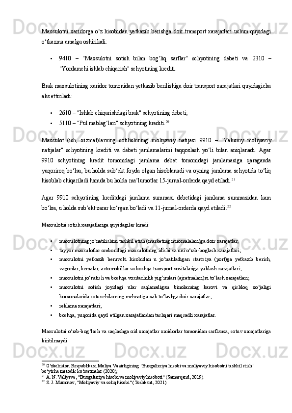 Maxsulotni  xaridorga o‘z hisobidan yetkazib  berishga doir transport xarajatlari  uchun quyidagi
o‘tkazma amalga oshiriladi:
 9410   –   "Maxsulotni   sotish   bilan   bog‘liq   sarflar"   schyotining   debeti   va   2310   –
"Yordamchi ishlab chiqarish" schyotining krediti.
Brak maxsulotining xaridor tomonidan yetkazib berilishiga doir transport xarajatlari quyidagicha
aks ettiriladi:
 2610  – "Ishlab chiqarishdagi brak" schyotining debeti;
 5110  – "Pul mablag‘lari" schyotining krediti. 20
Maxsulot   (ish,   xizmat)larning   sotilishining   moliyaviy   natijasi   9910   –   "Yakuniy   moliyaviy
natijalar"   schyotining   krediti   va   debeti   jamlamalarini   taqqoslash   yo‘li   bilan   aniqlanadi.   Agar
9910   schyotining   kredit   tomonidagi   jamlama   debet   tomonidagi   jamlamasiga   qaraganda
yuqoriroq bo‘lsa, bu holda sub‘ekt foyda olgan hisoblanadi va oyning jamlama schyotida to‘liq
hisoblab chiqariladi hamda bu holda ma’lumotlar 15-jurnal-orderda qayd etiladi. 21
Agar   9910   schyotining   kreditdagi   jamlama   summasi   debetidagi   jamlama   summasidan   kam
bo‘lsa, u holda sub‘ekt zarar ko‘rgan bo‘ladi va 11-jurnal-orderda qayd etiladi. 22
Maxsulotni sotish xarajatlariga quyidagilar kiradi:
 maxsulotning jo‘natilishini tashkil etish (marketing muomalalari)ga doir xarajatlar;
 tayyor maxsulotlar omboridagi maxsulotning idishi va uni o‘rab-boglash xarajatlari;
 maxsulotni   yetkazib   beruvchi   hisobidan   u   jo‘natiladigan   stantsiya   (port)ga   yetkazib   berish,
vagonlar, kemalar, avtomobillar va boshqa transport vositalariga yuklash xarajatlari;
 maxsulotni jo‘natish va boshqa vositachilik yig‘imlari (ajratmalari)ni to‘lash xarajatlari;
 maxsulotni   sotish   joyidagi   ular   saqlanadigan   binolarning   karovi   va   qishloq   xo‘jaligi
korxonalarida sotuvchilarning mehnatiga xak to‘lashga doir xarajatlar;
 reklama xarajatlari;
 boshqa, yuqorida qayd etilgan xarajatlardan tashqari maqsadli xarajatlar.
Maxsulotni o‘rab-bog‘lash va saqlashga oid xarajatlar xaridorlar tomonidan sarflansa, sotuv xarajatlariga
kiritilmaydi.
20
 O‘zbekiston Respublikasi Moliya Vazirligining "Buxgalteriya hisobi va moliyaviy hisobotni tashkil etish" 
bo‘yicha metodik ko‘rsatmalar (2020);
21
 A. N. Valiyeva, "Buxgalteriya hisobi va moliyaviy hisoboti" (Samarqand, 2019).
22
 S. J. Muminov, "Moliyaviy va soliq hisobi" (Toshkent, 2021) 