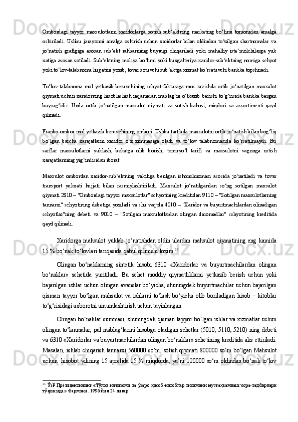 Ombordagi   tayyor   maxsulotlarni   xaridorlarga   sotish   sub‘ektning   marketing   bo‘limi   tomonidan   amalga
oshiriladi.   Ushbu   jarayonni   amalga   oshirish   uchun   xaridorlar   bilan   oldindan   to‘zilgan   shartnomalar   va
jo‘natish   grafigiga   asosan   sub‘ekt   rahbarining   buyrugi   chiqariladi   yoki   mahalliy   iste‘molchilarga   yuk
xatiga asosan sotiladi. Sub‘ektning moliya bo‘limi yoki buxgalteriya xaridor-sub‘ektning nomiga schyot
yoki to‘lov-talabnoma hujjatini yozib, tovar sotuvchi sub‘ektga xizmat ko‘rsatuvchi bankka topshiradi.
To‘lov-talabnoma   mol   yetkazib   beruvchining   schyot-fakturaga   mos   ravishda   ortib   jo‘natilgan   maxsulot
qiymati uchun xaridorning hisoblashish raqamidan mablag‘ni o‘tkazib berishi to‘g‘risida bankka bergan
buyrug‘idir.   Unda   ortib   jo‘natilgan   maxsulot   qiymati   va   sotish   bahosi,   miqdori   va   assortimenti   qayd
qilinadi.
Franko-ombor mol yetkazib beruvchining ombori. Ushbu tartibda maxsulotni ortib-jo‘natish bilan bog‘liq
bo‘lgan   barcha   xarajatlarni   xaridor   o‘z   zimmasiga   oladi   va   to‘lov   talabnomasida   ko‘rsatilmaydi.   Bu
sarflar   maxsulotlarni   yuklash,   bekatga   olib   borish,   temiryo‘l   tarifi   va   maxsulotni   vagonga   ortish
xarajatlarining yig‘indisidan iborat.
Maxsulot   ombordan   xaridor-sub‘ektning   vakiliga   berilgan   ishonchnomasi   asosida   jo‘natiladi   va   tovar
transport   yukxati   hujjati   bilan   rasmiylashtiriladi.   Maxsulot   jo‘natilgandan   so‘ng   sotilgan   maxsulot
qiymati  2810  – "Ombordagi tayyor maxsulotlar" schyotining kreditidan  9110  – "Sotilgan maxsulotlarning
tannarxi" schyotining debetiga yoziladi va shu vaqtda   4010   – "Xaridor va buyurtmachilardan olinadigan
schyotlar"ning   debeti   va   9010   –   "Sotilgan   maxsulotlardan   olingan   daromadlar"   schyotining   kreditida
qayd qilinadi.
Xaridorga   mahsulot   yuklab   jo‘natishdan   oldin   ulardan   mahsulot   qiymatining   eng   kamida
15 % bo‘nak to‘lovlari tariqasida qabul qilinishi lozim. 23
Olingan   bo‘naklarning   sintetik   hisobi   6310   «Xaridorlar   va   buyurtmachilardan   olingan
bo‘naklar»   schetida   yuritiladi.   Bu   schet   moddiy   qiymatliklarni   yetkazib   berish   uchun   yoki
bajarilgan  ishlar uchun olingan  avanslar  bo‘yicha, shuningdek buyurtmachilar  uchun bajarilgan
qisman   tayyor   bo‘lgan   mahsulot   va   ishlarni   to‘lash   bo‘yicha   olib   boriladigan   hisob   –   kitoblar
to‘g‘risidagi axborotni umumlashtirish uchun tayinlangan.
Olingan bo‘naklar summasi, shuningdek qisman tayyor bo‘lgan ishlar va xizmatlar uchun
olingan to‘lanmalar, pul mablag‘larini hisobga oladigan schetlar (5010, 5110, 5210) ning debeti
va 6310 «Xaridorlar va buyurtmachilardan olingan bo‘naklar» schetining kreditida aks ettiriladi.
Masalan, ishlab chiqarish tannarxi 560000 so‘m, sotish qiymati 800000 so‘m bo‘lgan Mahsulot
uchun   hisobot yilining 15 aprelida 15 % miqdorda, ya’ni 120000 so‘m oldindan bo‘nak to‘lov
23
  ЎзР   Президентининг  « Тўлов   интизоми   ва   ўзаро   ҳ исоб - китоблар   тизимини   муста ҳ камлаш   чора - тадбирлари
тў ғ рисида »  Фармони . 1996  йил  24  январ 
