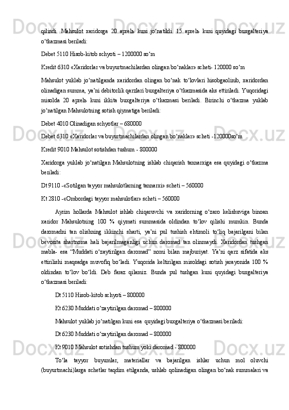 qilindi.   Mahsulot   xaridorga   20   aprelь   kuni   jo‘natildi.   15   aprelь   kuni   quyidagi   buxgalteriya
o‘tkazmasi beriladi:
Debet 5110 Hisob-kitob schyoti – 1200000 so‘m
Kredit 6310 «Xaridorlar va buyurtmachilardan olingan bo‘naklar» scheti- 120000 so‘m
Mahsulot   yuklab   jo‘natilganda   xaridordan   olingan   bo‘nak   to‘lovlari   hisobgaolinib,   xaridordan
olinadigan summa, ya’ni debitorlik qarzlari buxgalteriya o‘tkazmasida aks ettiriladi. Yuqoridagi
misolda   20   aprelь   kuni   ikkita   buxgalteriya   o‘tkazmasi   beriladi.   Birinchi   o‘tkazma   yuklab
jo‘natilgan Mahsulotning sotish qiymatiga beriladi:
Debet 4010 Olinadigan schyotlar – 680000
Debet 6310 «Xaridorlar va buyurtmachilardan olingan bo‘naklar» scheti -120000so‘m 
Kredit 9010 Mahsulot sotishdan tushum - 800000
Xaridorga   yuklab   jo‘natilgan   Mahsulotning   ishlab   chiqarish   tannarxiga   esa   quyidagi   o‘tkazma
beriladi:
Dt 9110 -«Sotilgan tayyor mahsulotlarning tannarxi» scheti – 560000
Kt 2810 -«Ombordagi tayyor mahsulotlar» scheti – 560000
Ayrim   hollarda   Mahsulot   ishlab   chiqaruvchi   va   xaridorning   o‘zaro   kelishuviga   binoan
xaridor   Mahsulotning   100   %   qiymati   summasida   oldindan   to‘lov   qilishi   mumkin.   Bunda
daromadni   tan   olishning   ikkinchi   sharti,   ya’ni   pul   tushish   ehtimoli   to‘liq   bajarilgani   bilan
bevosita   shartnoma   hali   bajarilmaganligi   uchun   daromad   tan   olinmaydi.   Xaridordan   tushgan
mabla-   esa   “Muddati   o‘zaytirilgan   daromad”   nomi   bilan   majburiyat.   Ya’ni   qarz   sifatida   aks
ettirilishi   maqsadga   muvofiq   bo‘ladi.   Yuqorida   keltirilgan   misoldagi   sotish   jarayonida   100   %
oldindan   to‘lov   bo‘ldi.   Deb   faraz   qilamiz.   Bunda   pul   tushgan   kuni   quyidagi   buxgalteriya
o‘tkazmasi beriladi:
Dt 5110 Hisob-kitob schyoti – 800000
Kt 6230 Muddati o‘zaytirilgan daromad – 800000
Mahsulot yuklab jo‘natilgan kuni esa  quyidagi buxgalteriya o‘tkazmasi beriladi:
Dt 6230 Muddati o‘zaytirilgan daromad – 800000
Kt 9010 Mahsulot sotishdan tushum yoki daromad - 800000 
To‘la   tayyor   buyumlar,   materiallar   va   bajarilgan   ishlar   uchun   mol   oluvchi
(buyurtmachi)larga   schetlar  taqdim   etilganda,  ushlab  qolinadigan   olingan  bo‘nak  summalari  va 
