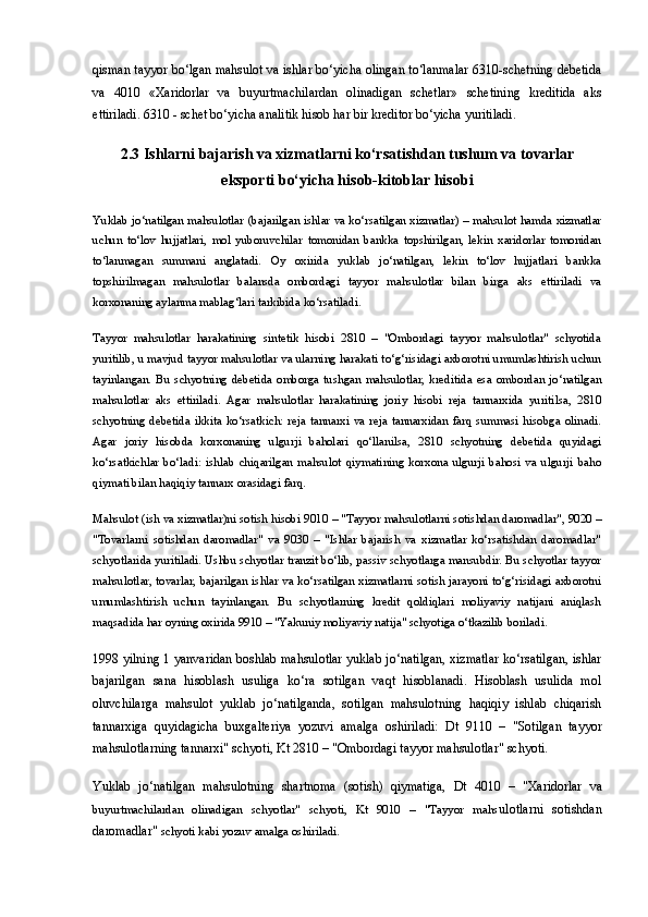 qisman tayyor bo‘lgan mahsulot va ishlar bo‘yicha olingan to‘lanmalar 6310-schetning debetida
va   4010   «Xaridorlar   va   buyurtmachilardan   olinadigan   schetlar»   schetining   kreditida   aks
ettiriladi. 6310 - schet bo‘yicha analitik hisob har bir kreditor bo‘yicha yuritiladi.
2.3 Ishlarni bajarish va xizmatlarni ko‘rsatishdan tushum va tovarlar
eksporti bo‘yicha hisob-kitoblar hisobi
Yuklab jo‘natilgan mahsulotlar   (bajarilgan ishlar va ko‘rsatilgan xizmatlar) – mahsulot hamda xizmatlar
uchun   to‘lov   hujjatlari,   mol   yuboruvchilar   tomonidan   bankka   topshirilgan,   lekin   xaridorlar   tomonidan
to‘lanmagan   summani   anglatadi.   Oy   oxirida   yuklab   jo‘natilgan,   lekin   to‘lov   hujjatlari   bankka
topshirilmagan   mahsulotlar   balansda   ombordagi   tayyor   mahsulotlar   bilan   birga   aks   ettiriladi   va
korxonaning aylanma mablag‘lari tarkibida ko‘rsatiladi.
Tayyor   mahsulotlar   harakatining   sintetik   hisobi   2810   –   "Ombordagi   tayyor   mahsulotlar"   schyotida
yuritilib, u mavjud tayyor mahsulotlar va ularning harakati to‘g‘risidagi axborotni umumlashtirish uchun
tayinlangan.   Bu   schyotning   debetida   omborga   tushgan   mahsulotlar,   kreditida   esa   ombordan   jo‘natilgan
mahsulotlar   aks   ettiriladi.   Agar   mahsulotlar   harakatining   joriy   hisobi   reja   tannarxida   yuritilsa,   2810
schyotning   debetida   ikkita   ko‘rsatkich:   reja   tannarxi   va   reja   tannarxidan   farq   summasi   hisobga   olinadi.
Agar   joriy   hisobda   korxonaning   ulgurji   baholari   qo‘llanilsa,   2810   schyotning   debetida   quyidagi
ko‘rsatkichlar   bo‘ladi:   ishlab   chiqarilgan   mahsulot   qiymatining   korxona   ulgurji   bahosi   va   ulgurji   baho
qiymati bilan haqiqiy tannarx orasidagi farq.
Mahsulot (ish va xizmatlar)ni sotish hisobi  9010 – "Tayyor mahsulotlarni sotishdan daromadlar", 9020 –
"Tovarlarni   sotishdan   daromadlar"   va   9030   –   "Ishlar   bajarish   va   xizmatlar   ko‘rsatishdan   daromadlar"
schyotlarida yuritiladi. Ushbu schyotlar tranzit bo‘lib, passiv schyotlarga mansubdir. Bu schyotlar tayyor
mahsulotlar, tovarlar, bajarilgan ishlar va ko‘rsatilgan xizmatlarni sotish jarayoni to‘g‘risidagi axborotni
umumlashtirish   uchun   tayinlangan.   Bu   schyotlarning   kredit   qoldiqlari   moliyaviy   natijani   aniqlash
maqsadida har oyning oxirida 9910 – "Yakuniy moliyaviy natija" schyotiga o‘tkazilib boriladi.
1998 yilning 1 yanvaridan boshlab mahsulotlar yuklab jo‘natilgan, xizmatlar ko‘rsatilgan, ishlar
bajarilgan   sana   hisoblash   usuliga   ko‘ra   sotilgan   vaqt   hisoblanadi.   Hisoblash   usulida   mol
oluvchilarga   mahsulot   yuklab   jo‘natilganda,   sotilgan   mahsulotning   haqiqiy   ishlab   chiqarish
tannarxiga   quyidagicha   buxgalteriya   yozuvi   amalga   oshiriladi:   Dt   9110   –   "Sotilgan   tayyor
mahsulotlarning tannarxi" schyoti, Kt 2810 – "Ombordagi tayyor mahsulotlar" schyoti.  
Yuklab   jo‘natilgan   mahsulotning   shartnoma   (sotish)   qiymatiga,   Dt   4010   –   "Xaridorlar   va
buyurtmachilardan   olinadigan   schyotlar"   schyoti,   Kt   9010   –   "Tayyor   mahs ulotlarni   sotishdan
daromadlar"  schyoti  kabi yozuv amalga oshiriladi. 