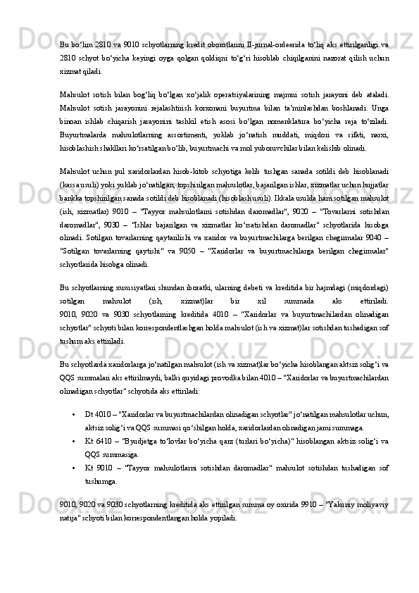 Bu   bo‘lim   2810   va   9010   schyotlarning   kredit   oborotlarini   II-jurnal-ordeerida   to‘liq   aks   ettirilganligi   va
2810   schyot   bo‘yicha   keyingi   oyga   qolgan   qoldiqni   to‘g‘ri   hisoblab   chiqilganini   nazorat   qilish   uchun
xizmat qiladi.
Mahsulot   sotish   bilan   bog‘liq   bo‘lgan   xo‘jalik   operatsiyalarining   majmui   sotish   jarayoni   deb   ataladi.
Mahsulot   sotish   jarayonini   rejalashtirish   korxonani   buyurtma   bilan   ta’minlashdan   boshlanadi.   Unga
binoan   ishlab   chiqarish   jarayonini   tashkil   etish   asosi   bo‘lgan   nomenklatura   bo‘yicha   reja   to‘ziladi.
Buyurtmalarda   mahsulotlarning   assortimenti,   yuklab   jo‘natish   muddati,   miqdori   va   sifati,   narxi,
hisoblashish shakllari ko‘rsatilgan bo‘lib, buyurtmachi va mol yuboruvchilar bilan kelishib olinadi.
Mahsulot   uchun   pul   xaridorlardan   hisob-kitob   schyotiga   kelib   tushgan   sanada   sotildi   deb   hisoblanadi
(kassa usuli) yoki yuklab jo‘natilgan, topshirilgan mahsulotlar, bajarilgan ishlar, xizmatlar uchun hujjatlar
bankka topshirilgan sanada sotildi deb hisoblanadi (hisoblash usuli). Ikkala usulda ham sotilgan mahsulot
(ish,   xizmatlar)   9010   –   "Tayyor   mahsulotlarni   sotishdan   daromadlar",   9020   –   "Tovarlarni   sotishdan
daromadlar",   9030   –   "Ishlar   bajarilgan   va   xizmatlar   ko‘rsatishdan   daromadlar"   schyotlarida   hisobga
olinadi.   Sotilgan   tovarlarning   qaytarilishi   va   xaridor   va   buyurtmachilarga   berilgan   chegirmalar   9040   –
"Sotilgan   tovarlarning   qaytishi"   va   9050   –   "Xaridorlar   va   buyurtmachilarga   berilgan   chegirmalar"
schyotlarida hisobga olinadi.
Bu schyotlarning xususiyatlari shundan iboratki, ularning debeti va kreditida bir hajmdagi (miqdordagi)
sotilgan   mahsulot   (ish,   xizmat)lar   bir   xil   summada   aks   ettiriladi.
9010,   9020   va   9030   schyotlarning   kreditida   4010   –   "Xaridorlar   va   buyurtmachilardan   olinadigan
schyotlar" schyoti bilan korrespondentlashgan holda mahsulot (ish va xizmat)lar sotishdan tushadigan sof
tushum aks ettiriladi.
Bu schyotlarda xaridorlarga jo‘natilgan mahsulot (ish va xizmat)lar bo‘yicha hisoblangan aktsiz solig‘i va
QQS summalari aks ettirilmaydi, balki quyidagi provodka bilan 4010 – "Xaridorlar va buyurtmachilardan
olinadigan schyotlar" schyotida aks ettiriladi:
 Dt 4010  – "Xaridorlar va buyurtmachilardan olinadigan schyotlar" jo‘natilgan mahsulotlar uchun,
aktsiz solig‘i va QQS summasi qo‘shilgan holda, xaridorlardan olinadigan jami summaga.
 Kt   6410   –   "Byudjetga   to‘lovlar   bo‘yicha   qarz   (turlari   bo‘yicha)"   hisoblangan   aktsiz   solig‘i   va
QQS summasiga.
 Kt   9010   –   "Tayyor   mahsulotlarni   sotishdan   daromadlar"   mahsulot   sotishdan   tushadigan   sof
tushumga.
9010, 9020 va 9030 schyotlarning kreditida aks ettirilgan summa oy oxirida 9910 – "Yakuniy moliyaviy
natija" schyoti bilan korrespondentlangan holda yopiladi.