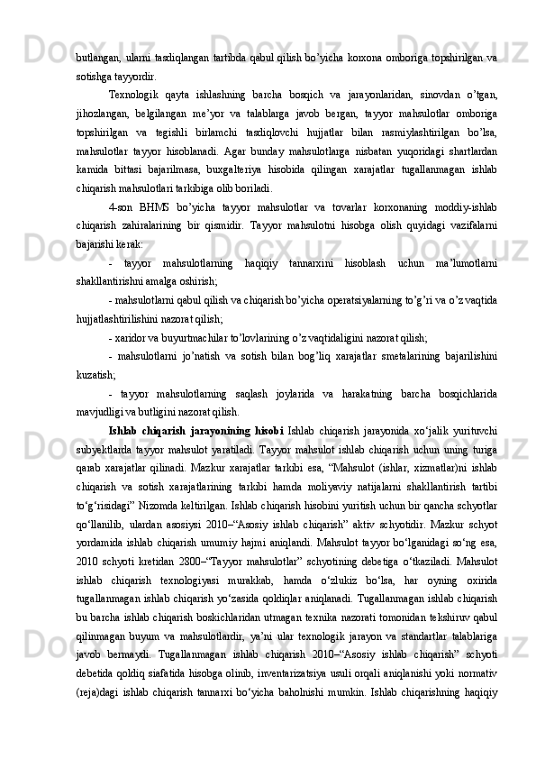 butlangan,  ularni   tasdiqlangan   tartibda   qabul  qilish  bo’yicha  korxona  omboriga   topshirilgan  va
sotishga tayyordir.
Texnologik   qayta   ishlashning   barcha   bosqich   va   jarayonlaridan,   sinovdan   o’tgan,
jihozlangan,   belgilangan   me’yor   va   talablarga   javob   bergan,   tayyor   mahsulotlar   omboriga
topshirilgan   va   tegishli   birlamchi   tasdiqlovchi   hujjatlar   bilan   rasmiylashtirilgan   bo’lsa,
mahsulotlar   tayyor   hisoblanadi.   Agar   bunday   mahsulotlarga   nisbatan   yuqoridagi   shartlardan
kamida   bittasi   bajarilmasa,   buxgalteriya   hisobida   qilingan   xarajatlar   tugallanmagan   ishlab
chiqarish mahsulotlari tarkibiga olib boriladi.
4-son   BHMS   bo’yicha   tayyor   mahsulotlar   va   tovarlar   korxonaning   moddiy-ishlab
chiqarish   zahiralarining   bir   qismidir.   Tayyor   mahsulotni   hisobga   olish   quyidagi   vazifalarni
bajarishi kerak:
-   tayyor   mahsulotlarning   haqiqiy   tannarxini   hisoblash   uchun   ma’lumotlarni
shakllantirishni amalga oshirish;
- mahsulotlarni qabul qilish va chiqarish bo’yicha operatsiyalarning to’g’ri va o’z vaqtida
hujjatlashtirilishini nazorat qilish;
- xaridor va buyurtmachilar to’lovlarining o’z vaqtidaligini nazorat qilish;
-   mahsulotlarni   jo’natish   va   sotish   bilan   bog’liq   xarajatlar   smetalarining   bajarilishini
kuzatish;
-   tayyor   mahsulotlarning   saqlash   joylarida   va   harakatning   barcha   bosqichlarida
mavjudligi va butligini nazorat qilish.
Ishlab   chiqarish   jarayonining   hisobi   Ishlab   chiqarish   jarayonida   xo‘jalik   yurituvchi
subyektlarda   tayyor   mahsulot   yaratiladi.   Tayyor   mahsulot   ishlab   chiqarish   uchun   uning   turiga
qarab   xarajatlar   qilinadi.   Mazkur   xarajatlar   tarkibi   esa,   “Mahsulot   (ishlar,   xizmatlar)ni   ishlab
chiqarish   va   sotish   xarajatlarining   tarkibi   hamda   moliyaviy   natijalarni   shakllantirish   tartibi
to‘g‘risidagi” Nizomda keltirilgan. Ishlab chiqarish hisobini yuritish uchun bir qancha schyotlar
qo‘llanilib,   ulardan   asosiysi   2010–“Asosiy   ishlab   chiqarish”   aktiv   schyotidir.   Mazkur   schyot
yordamida   ishlab   chiqarish   umumiy   hajmi   aniqlandi.   Mahsulot   tayyor   bo‘lganidagi   so‘ng   esa,
2010   schyoti   kretidan   2800–“Tayyor   mahsulotlar”   schyotining   debetiga   o‘tkaziladi.   Mahsulot
ishlab   chiqarish   texnologiyasi   murakkab,   hamda   o‘zlukiz   bo‘lsa,   har   oyning   oxirida
tugallanmagan   ishlab   chiqarish   yo‘zasida   qoldiqlar   aniqlanadi.   Tugallanmagan   ishlab   chiqarish
bu barcha   ishlab  chiqarish  boskichlaridan   utmagan   texnika  nazorati  tomonidan   tekshiruv  qabul
qilinmagan   buyum   va   mahsulotlardir,   ya’ni   ular   texnologik   jarayon   va   standartlar   talablariga
javob   bermaydi.   Tugallanmagan   ishlab   chiqarish   2010–“Asosiy   ishlab   chiqarish”   schyoti
debetida   qoldiq  siafatida   hisobga  olinib,  inventarizatsiya  usuli  orqali  aniqlanishi  yoki  normativ
(reja)dagi   ishlab   chiqarish   tannarxi   bo‘yicha   baholnishi   mumkin.   Ishlab   chiqarishning   haqiqiy 