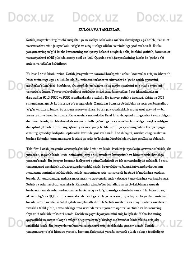 XULOSA VA TAKLIFLAR
Sotish jarayonlarining hisobi  buxgalteriya va moliya sohalarida muhim ahamiyatga ega bo‘lib, mahsulot 
va xizmatlar sotish jarayonlarini to‘g‘ri va aniq hisobga olishni ta'minlashga yordam beradi. Ushbu 
jarayonlarning to‘g‘ri hisobi korxonaning moliyaviy holatini aniqlash, soliq hisobini yuritish, daromadlar 
va xarajatlarni tahlil qilishda asosiy omil bo‘ladi.  Quyida sotish jarayonlarining hisobi bo‘yicha ba'zi 
xulosa va takliflar keltirilgan:
Xulosa: Sotish hisobi tizimi : Sotish jarayonlarini samarali boshqarish uchun korxonalar aniq va ishonchli 
hisobot tizimiga ega bo‘lishi kerak. Bu tizim mahsulotlar va xizmatlar bo‘yicha sotish qiymatini, 
xaridorlar bilan hisob-kitoblarni, shuningdek, tushum va soliq majburiyatlarini to‘g‘ri aks ettirishni 
ta'minlashi lozim.   Tayyor mahsulotlarni sotishdan tushadigan daromadlar : Sotishdan olinadigan 
daromadlar 9010, 9020 va 9030 schetlarida aks ettiriladi. Bu jarayon sotish qiymatini, aktsiz va QQS 
summalarini ajratib ko‘rsatishni o‘z ichiga oladi. Xaridorlar bilan hisob-kitoblar va soliq majburiyatlari 
to‘g‘ri yuritilishi lozim.   Sotishning asosiy usullari : Sotish jarayonida ikkita asosiy usul mavjud — bu 
kassa usuli va hisoblash usuli. Kassa usulida mahsulotlar faqat to‘lovlar qabul qilingandan keyin sotilgan 
deb hisoblanadi, hisoblash usulida esa mahsulotlar jo‘natilgan va xizmatlar ko‘rsatilgan vaqtda sotilgan 
deb qabul qilinadi.   Sotishning   iqtisodiy   va   moliyaviy   tahlili :  Sotish   jarayonining   tahlili   kompaniyaga  
o ‘ zining   iqtisodiy   faoliyatini   optimallashtirishda   yordam   beradi .  Sotish hajmi, narxlar, chegirmalar va 
boshqa faktorlar kompaniyaning foydasi va soliq to‘lovlarini hisoblashda muhim omillar hisoblanadi.
Takliflar: Sotish jarayonini avtomatlashtirish : Sotish va hisob-kitoblar jarayonlarini avtomatlashtirish, shu
jumladan, raqamli hisob-kitob tizimlarini joriy etish, xatolarni kamaytirish va hisobni tezlashtirishga 
yordam beradi. Bu jarayon korxona faoliyatini optimallashtiradi va ish samaradorligini oshiradi.  Sotish 
jarayonlarini yaxshilash uchun treninglar tashkil etish : Sotuvchilar va buxgalteriya xodimlari uchun 
muntazam treninglar tashkil etish, sotish jarayonining aniq va samarali hisobini ta'minlashga yordam 
beradi. Bu xodimlarning malakasini oshirish va korxonada yirik xatolarni kamaytirishga yordam beradi.  
Sotish va soliq hisobini yaxshilash : Xaridorlar bilan to‘lov hujjatlari va hisob-kitoblarni samarali 
boshqarish orqali soliq va daromadlar hisobi aniq va to‘g‘ri amalga oshirilishi kerak. Shu bilan birga, 
aktsiz solig‘i va QQS summalarini alohida hisobga olish, yanada aniqroq soliq hisobi yuritish imkonini 
beradi.  Sotish narxlarini tahlil qilish va optimallashtirish : Sotish narxlarini va chegirmalarni muntazam 
ravishda tahlil qilish, bozor talabiga mos ravishda narx siyosatini optimallashtirish va korxonaning 
foydasini oshirish imkonini beradi.  Sotish va qaytish jarayonlarini aniq belgilash : Mahsulotlarning 
qaytarilishi va sotuvchilarga berilgan chegirmalar to‘g‘risidagi ma'lumotlar hisobotlarda aniq aks 
ettirilishi kerak. Bu jarayonlar tushum va xarajatlarni aniq hisoblashda yordam beradi.   Sotish 
jarayonining to‘g‘ri hisobini yuritish, korxona faoliyatini yanada samarali qilish, soliqqa tortiladigan  