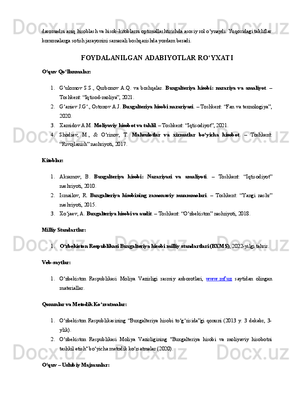 daromadni aniq hisoblash va hisob-kitoblarni optimallashtirishda asosiy rol o‘ynaydi. Yuqoridagi takliflar
korxonalarga sotish jarayonini samarali boshqarishda yordam beradi.
FOYDALANILGAN   ADABIYOTLAR   RO ‘ YXATI
O‘quv Qo‘llanmalar:
1. G‘ulomov   S.S.,   Qurbonov   A.Q.   va   boshqalar.   Buxgalteriya   hisobi:   nazariya   va   amaliyot .   –
Toshkent: “Iqtisod-moliya”, 2021.
2. G‘aniev J.G‘., Ostonov A.J.  Buxgalteriya hisobi nazariyasi . – Toshkent: “Fan va texnologiya”,
2020.
3. Xamidov A.M.  Moliyaviy hisobot va tahlil . – Toshkent: “Iqtisodiyot”, 2021.
4. Shodiev,   M.,   &   O‘rinov,   T.   Mahsulotlar   va   xizmatlar   bo‘yicha   hisobot .   –   Toshkent:
“Rivojlanish” nashriyoti, 2017.
Kitoblar:
1. Akramov,   B.   Buxgalteriya   hisobi:   Nazariyasi   va   amaliyoti .   –   Toshkent:   “Iqtisodiyot”
nashriyoti, 2010.
2. Ismailov,   R.   Buxgalteriya   hisobining   zamonaviy   muammolari .   –   Toshkent:   “Yangi   nashr”
nashriyoti, 2015.
3. Xo‘jaev, A.  Buxgalteriya hisobi va audit . – Toshkent: “O‘zbekiston” nashriyoti, 2018.
Milliy Standartlar:
1. O‘zbekiston Respublikasi Buxgalteriya hisobi milliy standartlari (BXMS) , 2022-yilgi tahrir.
Veb-saytlar:
1. O‘zbekiston   Respublikasi   Moliya   Vazirligi   rasmiy   axborotlari,   www.mf.uz   saytidan   olingan
materiallar.
Qonunlar va Metodik Ko‘rsatmalar:
1. O‘zbekiston   Respublikasining   “Buxgalteriya   hisobi   to‘g‘risida”gi   qonuni   (2013   y.   3   dekabr,   3-
ylik).
2. O‘zbekiston   Respublikasi   Moliya   Vazirligining   "Buxgalteriya   hisobi   va   moliyaviy   hisobotni
tashkil etish" bo‘yicha metodik ko‘rsatmalar (2020).
O‘quv – Uslubiy Majmualar: 