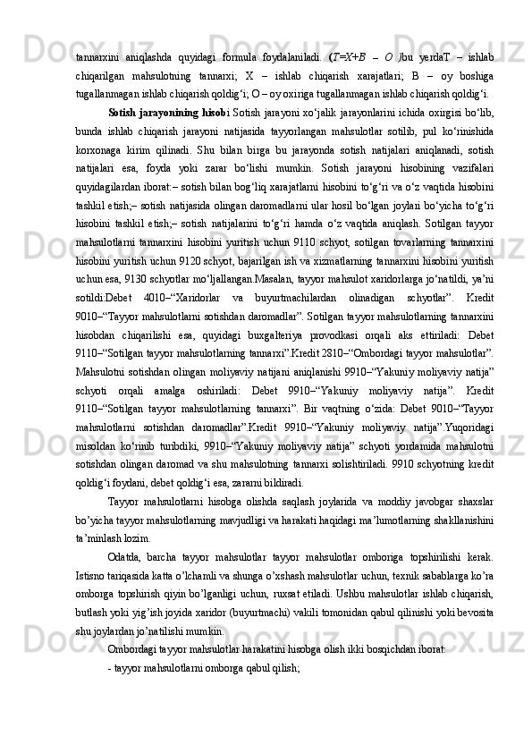 tannarxini   aniqlashda   quyidagi   formula   foydalaniladi.   ( T=X+B   –   O   ) bu   yerdaT   –   ishlab
chiqarilgan   mahsulotning   tannarxi;   X   –   ishlab   chiqarish   xarajatlari;   B   –   oy   boshiga
tugallanmagan ishlab chiqarish qoldig‘i; O – oy oxiriga tugallanmagan ishlab chiqarish qoldig‘i. 
Sotish  jarayonining  hisob i  Sotish  jarayoni  xo‘jalik   jarayonlarini   ichida   oxirgisi   bo‘lib,
bunda   ishlab   chiqarish   jarayoni   natijasida   tayyorlangan   mahsulotlar   sotilib,   pul   ko‘rinishida
korxonaga   kirim   qilinadi.   Shu   bilan   birga   bu   jarayonda   sotish   natijalari   aniqlanadi,   sotish
natijalari   esa,   foyda   yoki   zarar   bo‘lishi   mumkin.   Sotish   jarayoni   hisobining   vazifalari
quyidagilardan  iborat:–   sotish  bilan   bog‘liq  xarajatlarni   hisobini  to‘g‘ri  va  o‘z  vaqtida  hisobini
tashkil  etish;–   sotish  natijasida  olingan   daromadlarni  ular  hosil  bo‘lgan  joylari   bo‘yicha  to‘g‘ri
hisobini   tashkil   etish;–   sotish   natijalarini   to‘g‘ri   hamda   o‘z   vaqtida   aniqlash.   Sotilgan   tayyor
mahsulotlarni   tannarxini   hisobini   yuritish   uchun   9110   schyot,   sotilgan   tovarlarning   tannarxini
hisobini yuritish uchun 9120 schyot, bajarilgan ish va xizmatlarning tannarxini hisobini yuritish
uchun esa, 9130 schyotlar mo‘ljallangan.Masalan, tayyor mahsulot xaridorlarga jo‘natildi, ya’ni
sotildi:Debet   4010–“Xaridorlar   va   buyurtmachilardan   olinadigan   schyotlar”.   Kredit
9010–“Tayyor mahsulotlarni sotishdan daromadlar”. Sotilgan tayyor mahsulotlarning tannarxini
hisobdan   chiqarilishi   esa,   quyidagi   buxgalteriya   provodkasi   orqali   aks   ettiriladi:   Debet
9110–“Sotilgan tayyor mahsulotlarning tannarxi”.Kredit 2810–“Ombordagi tayyor mahsulotlar”.
Mahsulotni   sotishdan   olingan   moliyaviy   natijani   aniqlanishi   9910–“Yakuniy   moliyaviy   natija”
schyoti   orqali   amalga   oshiriladi:   Debet   9910–“Yakuniy   moliyaviy   natija”.   Kredit
9110–“Sotilgan   tayyor   mahsulotlarning   tannarxi”.   Bir   vaqtning   o‘zida:   Debet   9010–“Tayyor
mahsulotlarni   sotishdan   daromadlar”.Kredit   9910–“Yakuniy   moliyaviy   natija”.Yuqoridagi
misoldan   ko‘rinib   turibdiki,   9910–“Yakuniy   moliyaviy   natija”   schyoti   yordamida   mahsulotni
sotishdan   olingan   daromad   va   shu   mahsulotning   tannarxi   solishtiriladi.   9910   schyotning   kredit
qoldig‘i foydani, debet qoldig‘i esa, zararni bildiradi.
Tayyor   mahsulotlarni   hisobga   olishda   saqlash   joylarida   va   moddiy   javobgar   shaxslar
bo’yicha tayyor mahsulotlarning mavjudligi va harakati haqidagi ma’lumotlarning shakllanishini
ta’minlash lozim.
Odatda,   barcha   tayyor   mahsulotlar   tayyor   mahsulotlar   omboriga   topshirilishi   kerak.
Istisno tariqasida katta o’lchamli va shunga o’xshash mahsulotlar uchun, texnik sabablarga ko’ra
omborga topshirish  qiyin bo’lganligi  uchun, ruxsat etiladi.  Ushbu mahsulotlar  ishlab  chiqarish,
butlash yoki yig’ish joyida xaridor (buyurtmachi) vakili tomonidan qabul qilinishi yoki bevosita
shu joylardan jo’natilishi mumkin.
Ombordagi tayyor mahsulotlar harakatini hisobga olish ikki bosqichdan iborat:
- tayyor mahsulotlarni omborga qabul qilish; 