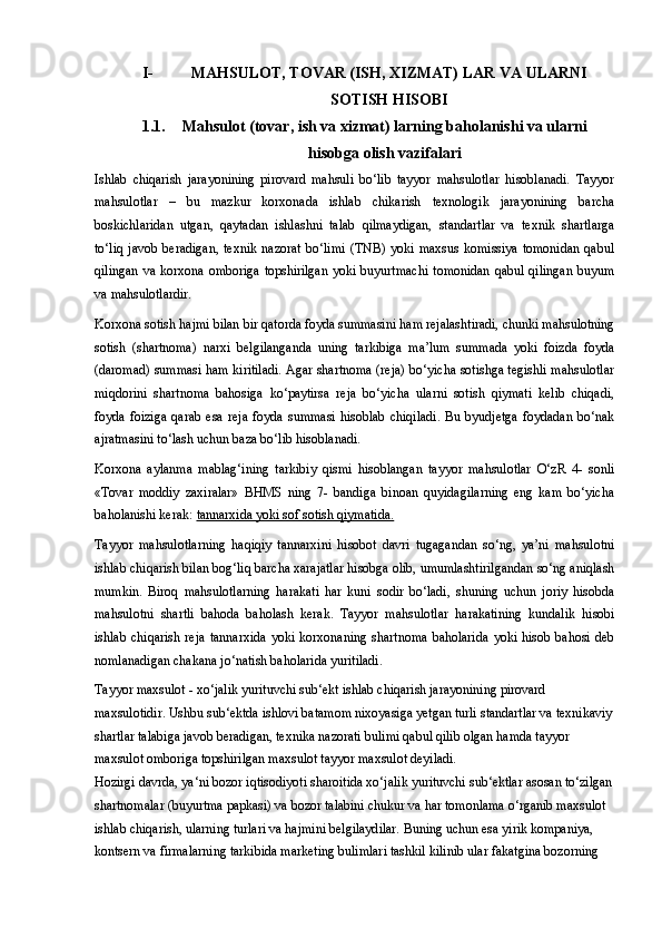 I- MAHSULOT, TOVAR (ISH, XIZMAT) LAR VA ULARNI
SOTISH HISOBI
1.1. Mahsulot (tovar, ish va xizmat) larning baholanishi va ularni
hisobga olish vazifalari
Ishlab   chiqarish   jarayonining   pirovard   mahsuli   bo‘lib   tayyor   mahsulotlar   hisoblanadi.   Tayyor
mahsulotlar   –   bu   mazkur   korxonada   ishlab   chikarish   texnologik   jarayonining   barcha
boskichlaridan   utgan,   qaytadan   ishlashni   talab   qilmaydigan,   standartlar   va   texnik   shartlarga
to‘liq   javob   beradigan,   texnik   nazorat   bo‘limi   (TNB)  yoki   maxsus   komissiya   tomonidan   qabul
qilingan  va korxona omboriga topshirilgan  yoki buyurtmachi  tomonidan  qabul qilingan  buyum
va mahsulotlardir.
Korxona sotish hajmi bilan bir qatorda foyda summasini ham rejalashtiradi, chunki mahsulotning
sotish   (shartnoma)   narxi   belgilanganda   uning   tarkibiga   ma’lum   summada   yoki   foizda   foyda
(daromad) summasi ham kiritiladi. Agar shartnoma (reja) bo‘yicha sotishga tegishli mahsulotlar
miqdorini   shartnoma   bahosiga   ko‘paytirsa   reja   bo‘yicha   ularni   sotish   qiymati   kelib   chiqadi,
foyda   foiziga   qarab   esa   reja   foyda   summasi   hisoblab   chiqiladi.   Bu   byudjetga   foydadan   bo‘nak
ajratmasini to‘lash uchun baza bo‘lib hisoblanadi.
Korxona   aylanma   mablag‘ining   tarkibiy   qismi   hisoblangan   tayyor   mahsulotlar   O‘zR   4-   sonli
«Tovar   moddiy   zaxiralar»   BHMS   ning   7-   bandiga   binoan   quyidagilarning   eng   kam   bo‘yicha
baholanishi kerak:  tannarxida yoki sof sotish qiymatida.
Tayyor   mahsulotlarning   haqiqiy   tannarxini   hisobot   davri   tugagandan   so‘ng,   ya’ni   mahsulotni
ishlab chiqarish bilan bog‘liq barcha xarajatlar hisobga olib, umumlashtirilgandan so‘ng aniqlash
mumkin.   Biroq   mahsulotlarning   harakati   har   kuni   sodir   bo‘ladi,   shuning   uchun   joriy   hisobda
mahsulotni   shartli   bahoda   baholash   kerak.   Tayyor   mahsulotlar   harakatining   kundalik   hisobi
ishlab   chiqarish   reja   tannarxida   yoki   korxonaning   shartnoma   baholarida   yoki  hisob   bahosi   deb
nomlanadigan chakana jo‘natish baholarida yuritiladi.
Tayyor maxsulot - xo‘jalik yurituvchi sub‘ekt ishlab chiqarish jarayonining pirovard 
maxsulotidir. Ushbu sub‘ektda ishlovi batamom nixoyasiga yetgan turli standartlar va texnikaviy
shartlar talabiga javob beradigan, texnika nazorati bulimi qabul qilib olgan hamda tayyor 
maxsulot omboriga topshirilgan maxsulot tayyor maxsulot deyiladi. 
Hozirgi davrda, ya‘ni bozor iqtisodiyoti sharoitida xo‘jalik yurituvchi sub‘ektlar asosan to‘zilgan
shartnomalar (buyurtma papkasi) va bozor talabini chukur va har tomonlama o‘rganib maxsulot 
ishlab chiqarish, ularning turlari va hajmini belgilaydilar. Buning uchun esa yirik kompaniya, 
kontsern va firmalarning tarkibida marketing bulimlari tashkil kilinib ular fakatgina bozorning  