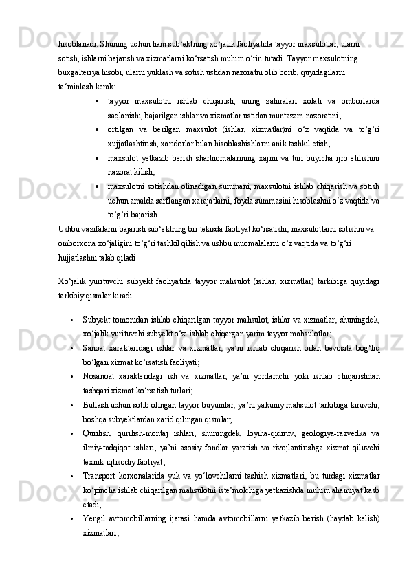 hisoblanadi. Shuning uchun ham sub‘ektning xo‘jalik faoliyatida tayyor maxsulotlar, ularni 
sotish, ishlarni bajarish va xizmatlarni ko‘rsatish muhim o‘rin tutadi. Tayyor maxsulotning 
buxgalteriya hisobi, ularni yuklash va sotish ustidan nazoratni olib borib, quyidagilarni 
ta‘minlash kerak: 
 tayyor   maxsulotni   ishlab   chiqarish,   uning   zahiralari   xolati   va   omborlarda
saqlanishi, bajarilgan ishlar va xizmatlar ustidan muntazam nazoratini; 
 ortilgan   va   berilgan   maxsulot   (ishlar,   xizmatlar)ni   o‘z   vaqtida   va   to‘g‘ri
xujjatlashtirish, xaridorlar bilan hisoblashishlarni anik tashkil etish; 
 maxsulot   yetkazib   berish   shartnomalarining   xajmi   va   turi   buyicha   ijro   etilishini
nazorat kilish; 
 maxsulotni   sotishdan  olinadigan  summani,   maxsulotni  ishlab   chiqarish  va  sotish
uchun amalda sarflangan xarajatlarni, foyda summasini hisoblashni o‘z vaqtida va
to‘g‘ri bajarish. 
Ushbu vazifalarni bajarish sub‘ektning bir tekisda faoliyat ko‘rsatishi, maxsulotlarni sotishni va 
omborxona xo‘jaligini to‘g‘ri tashkil qilish va ushbu muomalalarni o‘z vaqtida va to‘g‘ri 
hujjatlashni talab qiladi. 
Xo‘jalik   yurituvchi   subyekt   faoliyatida   tayyor   mahsulot   (ishlar,   xizmatlar)   tarkibiga   quyidagi
tarkibiy qismlar kiradi:
 Subyekt tomonidan ishlab chiqarilgan  tayyor mahsulot, ishlar va xizmatlar , shuningdek,
xo‘jalik yurituvchi subyekt o‘zi ishlab chiqargan  yarim tayyor mahsulotlar ;
 Sanoat   xarakteridagi   ishlar   va   xizmatlar ,   ya’ni   ishlab   chiqarish   bilan   bevosita   bog‘liq
bo‘lgan xizmat ko‘rsatish faoliyati;
 Nosanoat   xarakteridagi   ish   va   xizmatlar ,   ya’ni   yordamchi   yoki   ishlab   chiqarishdan
tashqari xizmat ko‘rsatish turlari;
 Butlash uchun sotib olingan tayyor buyumlar , ya’ni yakuniy mahsulot tarkibiga kiruvchi,
boshqa subyektlardan xarid qilingan qismlar;
 Qurilish,   qurilish-montaj   ishlari ,   shuningdek,   loyiha-qidiruv,   geologiya-razvedka   va
ilmiy-tadqiqot   ishlari ,   ya’ni   asosiy   fondlar   yaratish   va   rivojlantirishga   xizmat   qiluvchi
texnik-iqtisodiy faoliyat;
 Transport   korxonalarida   yuk   va   yo‘lovchilarni   tashish   xizmatlari ,   bu   turdagi   xizmatlar
ko‘pincha ishlab chiqarilgan mahsulotni iste’molchiga yetkazishda muhim ahamiyat kasb
etadi;
 Yengil   avtomobillarning   ijarasi   hamda   avtomobillarni   yetkazib   berish   (haydab   kelish)
xizmatlari ; 