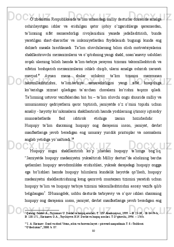 O’zbekiston Respublikasida ta’lim sohasidagi milliy dasturlar doirasida amalga
oshirilayotgan   ishlar   va   erishilgan   qator   ijobiy   o’zgarishlarga   qaramasdan,
ta’limning   sifat   samaradorligi   rivojlanishini   yanada   jadallashtirish,   bunda
yaratilgan   shart-sharoitlar   va   imkoniyatlardan   foydalanish   bugungi   kunda   eng
dolzarb   masala   hisoblanadi.   Ta’lim   oluvchilarning   bilim   olish   motivatsiyalarini
shakllantiruvchi mexanizmlarni va o’qitishning yangi shakl, noan’anaviy uslublari
orqali   ularning   bilish   hamda   ta’lim-tarbiya   jarayoni   tizimini   takomillashtirish   va
sifatini   boshqarish   mexanizmlarini   ishlab   chiqib,   ularni   amalga   oshirish   zarurati
mavjud. 9
  Aynan   mana   shular   uzluksiz   ta’lim   tizimini   mazmunan
takomillashtirishni,   ta’lim-tarbiya   samaradorligini   yangi   sifat   bosqichiga
ko’tarishga   xizmat   qiladigan   ta’sirchan   choralarni   ko’rishni   taqozo   qiladi.
Ta’limning ustuvor vazifalaridan biri bu – ta’lim oluvchi ongu shuurida milliy va
umuminsoniy   qadriyatlarni   qaror   toptirish,   jamiyatda   o’z   o’rnini   topishi   uchun
amaliy - hayotiy ko’nikmalarni shakllantirish hamda yoshlarning ijtimoiy iqtisodiy
munosabatlarda   faol   ishtirok   etishiga   zamin   hozirlashdir.  
Huquqiy   ta’lim   shaxsning   huquqiy   ong   darajasini   inson,   jamiyat,   davlat
manfaatlariga   javob   beradigan   eng   umumiy   yuridik   printsiplar   va   normalarni
anglab yetishga yo’naltiradi. 10
Huquqiy   ongni   shakllantirish   ko’p   jihatdan   huquqiy   ta’limga   bog’liq.
“Jamiyatda   huquqiy   madaniyatni   yuksaltirish   Milliy   dasturi”da   aholining   barcha
qatlamlari   huquqiy   savodxonlikka   erishishlari,   yuksak   darajadagi   huquqiy   ongga
ega   bo’lishlari   hamda   huquqiy   bilimlarni   kundalik   hayotda   qo’llash,   huquqiy
madaniyatni   shakllantirishning   keng   qamrovli   muntazam   tizimini   yaratish   uchun
huquqiy   ta’lim   va   huquqiy   tarbiya   tizimini   takomillashtirishni   asosiy   vazifa   qilib
belgilangan 5
.   SHuningdek,   ushbu   dasturda   tarbiyaviy   va   o’quv   ishlari   shaxsning
huquqiy   ong   darajasini   inson,   jamiyat,   davlat   manfaatlariga   javob   beradigan   eng
9
  Qarang: Saidov A., Tojixonov U. Davlat va huquq asoslari. T.: IIV Akademiyasi, 1999. – B. 23-38; - B. 64-94-b; - 
B. 138-171.; Karimova O.A., Tuychiyeva H.N. Davlat va huquq asoslari. T.O‘qituvchi, 1996. – 176 b.
10
  I. A. Karimov. Ozod va obod Vatan, erkin va farovon hayot – pirovard maqsadimiz.T. 8.–Toshkent. 
“O‘zbekiston”, 2000. b. 87.
10 