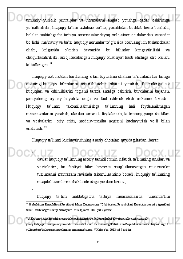 umumiy   yuridik   printsiplar   va   normalarni   anglab   yetishga   qadar   oshirishga
yo’naltirilishi,   huquqiy   ta’lim   uzluksiz   bo’lib,   yoshlikdan   boshlab   berib   borilishi,
bolalar   maktabgacha   tarbiya   muassasalaridayoq   xulq-atvor   qoidalaridan   xabardor
bo’lishi, ma’naviy va ba’zi huquqiy normalar to’g’risida boshlang’ich tushunchalar
olishi,   kelgusida   o’qitish   davomida   bu   bilimlar   kengaytirilishi   va
chuqurlashtirilishi,   aniq   ifodalangan   huquqiy   xususiyat   kasb   etishiga   olib   kelishi
ta’kidlangan.  11
Huquqiy axborotdan barchaning erkin foydalana olishini ta’minlash har kimga
o’zining   huquqiy   bilimlarini   oshirish   uchun   sharoit   yaratish,   fuqarolarga   o’z
huquqlari   va   erkinliklarini   tegishli   tarzda   amalga   oshirish,   burchlarini   bajarish,
jamiyatning   siyosiy   hayotida   ongli   va   faol   ishtirok   etish   imkonini   beradi.  
Huquqiy   ta’limni   takomillashtirishga   ta’limning   hali   foydalanilmagan
mexanizmlarini   yaratish,   ulardan   samarali   foydalanish,   ta’limning   yangi   shakllari
va   vositalarini   joriy   etish,   moddiy-texnika   negizini   kuchaytirish   yo’li   bilan
erishiladi.  12
Huquqiy ta’limni kuchaytirishning asosiy choralari quyidagilardan iborat: 

davlat huquqiy ta’limning asosiy tashkilotchisi sifatida ta’limning usullari va
vositalarini,   bu   faoliyat   bilan   bevosita   shug’ullanayotgan   muassasalar
tuzilmasini   muntazam   ravishda   takomillashtirib   boradi,   huquqiy   ta’limning
muqobil tizimlarini shakllantirishga yordam beradi; 

huquqiy   ta’lim   maktabgacha   tarbiya   muassasalarida,   umumta’lim
11
  O‘zbekiston Respublikasi Prezidenti Islom Karimovning “O‘zbekiston Respublikasi Konstitutsiyasini o‘rganishni
tashkil etish to‘g‘risida”gi farmoyishi. // Xalq so‘zi. 2001 yil 5 yanvar. 
12
A.Karimov.Amalgaoshirayotganislohotlarimizniyanadachuqurlashtirishvafuqarolikjamiyatiqurish-
yorug’kelajagimizningasosiyomilidir.   PrezidentIslomKarimovningO’zbekistonRespublikasiKonstitutsiyasining   21
yilligigabag’ishlangantantanalimarosimdagima’ruzasi. // Xalqso’zi. 2013 yil 7 dekabr. 
11 