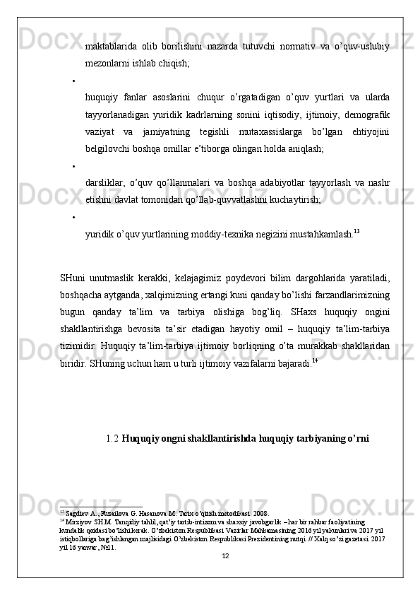 maktablarida   olib   borilishini   nazarda   tutuvchi   normativ   va   o’quv-uslubiy
mezonlarni ishlab chiqish; 

huquqiy   fanlar   asoslarini   chuqur   o’rgatadigan   o’quv   yurtlari   va   ularda
tayyorlanadigan   yuridik   kadrlarning   sonini   iqtisodiy,   ijtimoiy,   demografik
vaziyat   va   jamiyatning   tegishli   mutaxassislarga   bo’lgan   ehtiyojini
belgilovchi boshqa omillar e’tiborga olingan holda aniqlash; 

darsliklar,   o’quv   qo’llanmalari   va   boshqa   adabiyotlar   tayyorlash   va   nashr
etishni davlat tomonidan qo’llab-quvvatlashni kuchaytirish; 

yuridik o’quv yurtlarining moddiy-texnika negizini mustahkamlash. 13
 
SHuni   unutmaslik   kerakki,   kelajagimiz   poydevori   bilim   dargohlarida   yaratiladi,
boshqacha aytganda, xalqimizning ertangi kuni qanday bo’lishi farzandlarimizning
bugun   qanday   ta’lim   va   tarbiya   olishiga   bog’liq.   SHaxs   huquqiy   ongini
shakllantirishga   bevosita   ta’sir   etadigan   hayotiy   omil   –   huquqiy   ta’lim-tarbiya
tizimidir.   Huquqiy   ta’lim-tarbiya   ijtimoiy   borliqning   o’ta   murakkab   shakllaridan
biridir. SHuning uchun ham u turli ijtimoiy vazifalarni bajaradi. 14
1.2 Huquqiy ongni shakllantirishda huquqiy tarbiyaning o’rni
13
  Sagdiev A., Fuzailova G. Hasanova M. Tarix o’qitish metodikasi. 2008.
14
  Mirziyov SH.M. Tanqidiy tahlil, qat’iy tartib-intizom va shaxsiy javobgarlik – har bir rahbar faoliyatining 
kundalik qoidasi bo’lishi kerak. O’zbekiston Respublikasi Vazirlar Mahkamasining 2016 yil yakunlari va 2017 yil 
istiqbollariga bag’ishlangan majlisidagi O’zbekiston Respublikasi Prezidentining nutqi. // Xalq so’zi gazetasi. 2017 
yil 16 yanvar, №11. 
12 