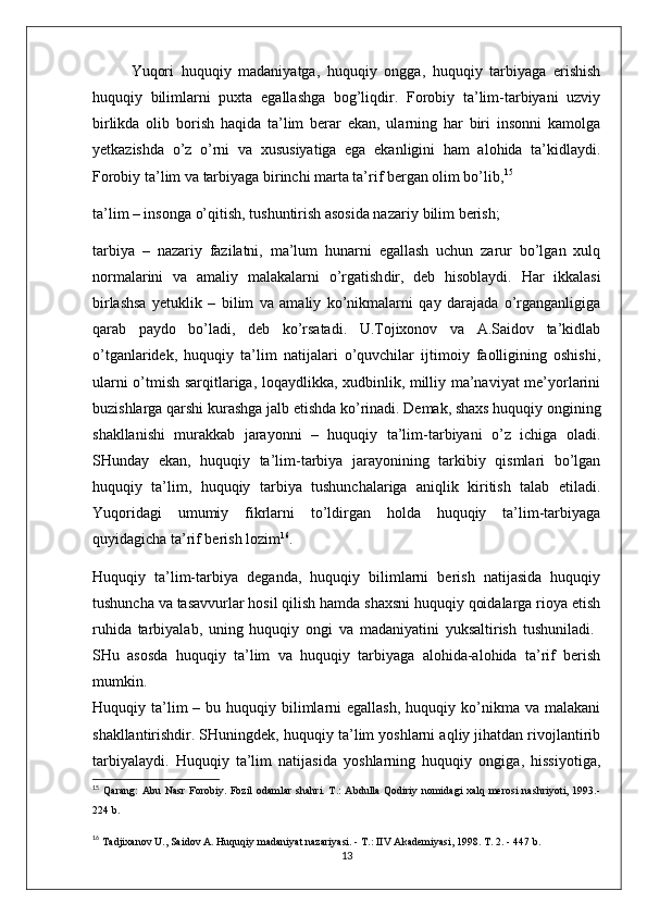   Yuqori   huquqiy   madaniyatga,   huquqiy   ongga,   huquqiy   tarbiyaga   erishish
huquqiy   bilimlarni   puxta   egallashga   bog’liqdir.   Forobiy   ta’lim-tarbiyani   uzviy
birlikda   olib   borish   haqida   ta’lim   berar   ekan,   ularning   har   biri   insonni   kamolga
yetkazishda   o’z   o’rni   va   xususiyatiga   ega   ekanligini   ham   alohida   ta’kidlaydi.
Forobiy ta’lim va tarbiyaga birinchi marta ta’rif bergan olim bo’lib, 15
 
ta’lim – insonga o’qitish, tushuntirish asosida nazariy  bilim  berish; 
tarbiya   –   nazariy   fazilatni,   ma’lum   hunarni   egallash   uchun   zarur   bo’lgan   xulq
normalarini   va   amaliy   malakalarni   o’rgatish dir,   deb   hisoblaydi.   Har   ikkalasi
birlashsa   yetuklik   –   bilim   va   amaliy   ko’nikmalarni   qay   darajada   o’rganganligiga
qarab   paydo   bo’ladi,   deb   ko’rsatadi.   U.Tojixonov   va   A.Saidov   ta’kidlab
o’tganlaridek,   huquqiy   ta’lim   natijalari   o’quvchilar   ijtimoiy   faolligining   oshishi,
ularni o’tmish sarqitlariga, loqaydlikka, xudbinlik, milliy ma’naviyat me’yorlarini
buzishlarga qarshi kurashga jalb etishda ko’rinadi. Demak, shaxs huquqiy ongining
shakllanishi   murakkab   jarayonni   –   huquqiy   ta’lim-tarbiyani   o’z   ichiga   oladi.
SHunday   ekan,   huquqiy   ta’lim-tarbiya   jarayonining   tarkibiy   qismlari   bo’lgan
huquqiy   ta’lim,   huquqiy   tarbiya   tushunchalariga   aniqlik   kiritish   talab   etiladi.
Yuqoridagi   umumiy   fikrlarni   to’ldirgan   holda   huquqiy   ta’lim-tarbiyaga
quyidagicha ta’rif berish lozim 16
. 
Huquqiy   ta’lim-tarbiya   deganda,   huquqiy   bilimlarni   berish   natijasida   huquqiy
tushuncha va tasavvurlar hosil qilish hamda shaxsni huquqiy qoidalarga rioya etish
ruhida   tarbiyalab,   uning   huquqiy   ongi   va   madaniyatini   yuksaltirish   tushuniladi.  
SHu   asosda   huquqiy   ta’lim   va   huquqiy   tarbiyaga   alohida-alohida   ta’rif   berish
mumkin.  
Huquqiy ta’lim  –  bu huquqiy  bilimlarni  egallash,   huquqiy ko’nikma va  malakani
shakllantirishdir. SHuningdek, huquqiy ta’lim yoshlarni aqliy jihatdan rivojlantirib
tarbiyalaydi.   Huquqiy   ta’lim   natijasida   yoshlarning   huquqiy   ongiga,   hissiyotiga,
15
  Qarang:  Abu  Nasr   Forobiy.  Fozil   odamlar  shahri.  T.:  Abdulla  Qodiriy nomidagi   xalq merosi   nashriyoti, 1993.-
224 b.
16
  Tadjixanov U., Saidov A. Huquqiy madaniyat nazariyasi. - T.: IIV Akademiyasi, 1998. T. 2. - 447 b. 
13 