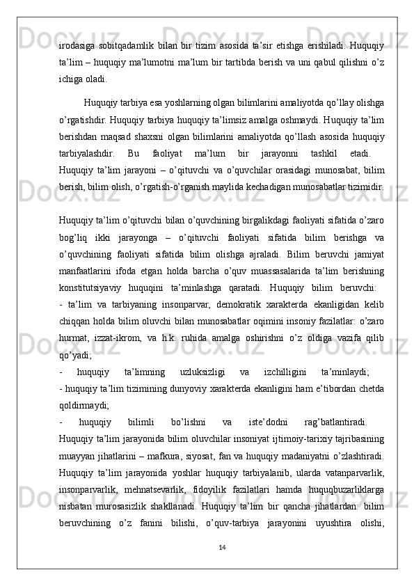 irodasiga   sobitqadamlik   bilan   bir   tizim   asosida   ta’sir   etishga   erishiladi.   Huquqiy
ta’lim  – huquqiy ma’lumotni  ma’lum bir  tartibda berish va uni  qabul  qilishni  o’z
ichiga oladi. 
Huquqiy tarbiya esa yoshlarning olgan bilimlarini amaliyotda qo’llay olishga
o’rgatishdir. Huquqiy tarbiya huquqiy ta’limsiz amalga oshmaydi. Huquqiy ta’lim
berishdan   maqsad   shaxsni   olgan   bilimlarini   amaliyotda   qo’llash   asosida   huquqiy
tarbiyalashdir.   Bu   faoliyat   ma’lum   bir   jarayonni   tashkil   etadi.  
Huquqiy   ta’lim   jarayoni   –   o’qituvchi   va   o’quvchilar   orasidagi   munosabat,   bilim
berish, bilim olish, o’rgatish-o’rganish maylida kechadigan munosabatlar tizimidir.
Huquqiy ta’lim o’qituvchi bilan o’quvchining birgalikdagi faoliyati sifatida o’zaro
bog’liq   ikki   jarayonga   –   o’qituvchi   faoliyati   sifatida   bilim   berishga   va
o’quvchining   faoliyati   sifatida   bilim   olishga   ajraladi.   Bilim   beruvchi   jamiyat
manfaatlarini   ifoda   etgan   holda   barcha   o’quv   muassasalarida   ta’lim   berishning
konstitutsiyaviy   huquqini   ta’minlashga   qaratadi.   Huquqiy   bilim   beruvchi:  
-   ta’lim   va   tarbiyaning   insonparvar,   demokratik   xarakterda   ekanligidan   kelib
chiqqan holda bilim oluvchi bilan munosabatlar  oqimini insoniy fazilatlar: o’zaro
hurmat,   izzat-ikrom,   va   h.k.   ruhida   amalga   oshirishni   o’z   oldiga   vazifa   qilib
qo’yadi;  
-   huquqiy   ta’limning   uzluksizligi   va   izchilligini   ta’minlaydi;  
- huquqiy ta’lim tizimining dunyoviy xarakterda ekanligini ham e’tibordan chetda
qoldirmaydi;  
-   huquqiy   bilimli   bo’lishni   va   iste’dodni   rag’batlantiradi.  
Huquqiy ta’lim jarayonida bilim oluvchilar insoniyat  ijtimoiy-tarixiy tajribasining
muayyan jihatlarini – mafkura, siyosat, fan va huquqiy madaniyatni o’zlashtiradi.
Huquqiy   ta’lim   jarayonida   yoshlar   huquqiy   tarbiyalanib,   ularda   vatanparvarlik,
insonparvarlik,   mehnatsevarlik,   fidoyilik   fazilatlari   hamda   huquqbuzarliklarga
nisbatan   murosasizlik   shakllanadi.   Huquqiy   ta’lim   bir   qancha   jihatlardan:   bilim
beruvchining   o’z   fanini   bilishi,   o’quv-tarbiya   jarayonini   uyushtira   olishi,
14 