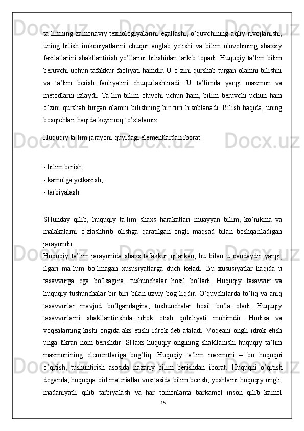 ta’limning zamonaviy texnologiyalarini  egallashi, o’quvchining aqliy rivojlanishi,
uning   bilish   imkoniyatlarini   chuqur   anglab   yetishi   va   bilim   oluvchining   shaxsiy
fazilatlarini shakllantirish yo’llarini bilishidan tarkib topadi. Huquqiy ta’lim bilim
beruvchi uchun tafakkur faoliyati hamdir. U o’zini qurshab turgan olamni bilishni
va   ta’lim   berish   faoliyatini   chuqurlashtiradi.   U   ta’limda   yangi   mazmun   va
metodlarni   izlaydi.   Ta’lim   bilim   oluvchi   uchun   ham,   bilim   beruvchi   uchun   ham
o’zini   qurshab   turgan   olamni   bilishning   bir   turi   hisoblanadi.   Bilish   haqida,   uning
bosqichlari haqida keyinroq to’xtalamiz. 
Huquqiy ta’lim jarayoni quyidagi elementlardan iborat: 
- bilim berish; 
- kamolga yetkazish; 
- tarbiyalash. 
SHunday   qilib,   huquqiy   ta’lim   shaxs   harakatlari   muayyan   bilim,   ko’nikma   va
malakalarni   o’zlashtirib   olishga   qaratilgan   ongli   maqsad   bilan   boshqariladigan
jarayondir.  
Huquqiy   ta’lim   jarayonida   shaxs   tafakkur   qilarkan,   bu   bilan   u   qandaydir   yangi,
ilgari   ma’lum   bo’lmagan   xususiyatlarga   duch   keladi.   Bu   xususiyatlar   haqida   u
tasavvurga   ega   bo’lsagina,   tushunchalar   hosil   bo’ladi.   Huquqiy   tasavvur   va
huquqiy tushunchalar  bir-biri bilan uzviy bog’liqdir. O’quvchilarda to’liq va aniq
tasavvurlar   mavjud   bo’lgandagina,   tushunchalar   hosil   bo’la   oladi.   Huquqiy
tasavvurlarni   shakllantirishda   idrok   etish   qobiliyati   muhimdir.   Hodisa   va
voqealarning   kishi   ongida   aks   etishi   idrok   deb   ataladi.   Voqeani   ongli   idrok   etish
unga   fikran   nom   berishdir.   SHaxs   huquqiy   ongining   shakllanishi   huquqiy   ta’lim
mazmunining   elementlariga   bog’liq.   Huquqiy   ta’lim   mazmuni   –   bu   huquqni
o’qitish,   tushuntirish   asosida   nazariy   bilim   berishdan   iborat.   Huquqni   o’qitish
deganda,  huquqqa oid materiallar vositasida bilim berish, yoshlarni huquqiy ongli,
madaniyatli   qilib   tarbiyalash   va   har   tomonlama   barkamol   inson   qilib   kamol
15 