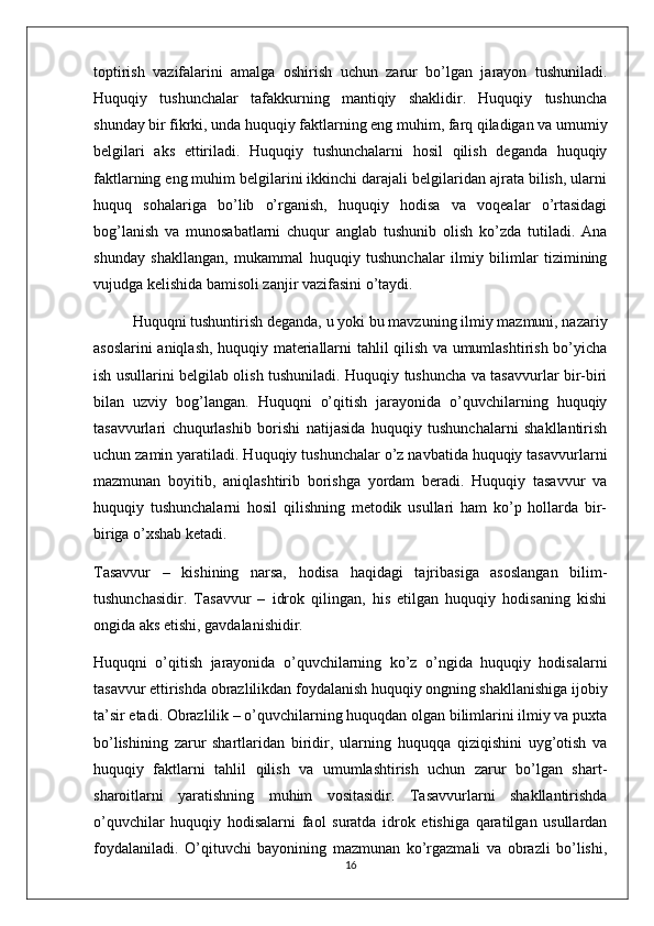 toptirish   vazifalarini   amalga   oshirish   uchun   zarur   bo’lgan   jarayon   tushuniladi.
Huquqiy   tushunchalar   tafakkurning   mantiqiy   shaklidir.   Huquqiy   tushuncha
shunday bir fikrki, unda huquqiy faktlarning eng muhim, farq qiladigan va umumiy
belgilari   aks   ettiriladi.   Huquqiy   tushunchalarni   hosil   qilish   deganda   huquqiy
faktlarning eng muhim belgilarini ikkinchi darajali belgilaridan ajrata bilish, ularni
huquq   sohalariga   bo’lib   o’rganish,   huquqiy   hodisa   va   voqealar   o’rtasidagi
bog’lanish   va   munosabatlarni   chuqur   anglab   tushunib   olish   ko’zda   tutiladi.   Ana
shunday   shakllangan,   mukammal   huquqiy   tushunchalar   ilmiy   bilimlar   tizimining
vujudga kelishida bamisoli zanjir vazifasini o’taydi. 
Huquqni tushuntirish deganda,  u yoki bu mavzuning ilmiy mazmuni, nazariy
asoslarini aniqlash, huquqiy materiallarni tahlil qilish va umumlashtirish bo’yicha
ish usullarini belgilab olish tushuniladi. Huquqiy tushuncha va tasavvurlar bir-biri
bilan   uzviy   bog’langan.   Huquqni   o’qitish   jarayonida   o’quvchilarning   huquqiy
tasavvurlari   chuqurlashib   borishi   natijasida   huquqiy   tushunchalarni   shakllantirish
uchun zamin yaratiladi. Huquqiy tushunchalar o’z navbatida huquqiy tasavvurlarni
mazmunan   boyitib,   aniqlashtirib   borishga   yordam   beradi.   Huquqiy   tasavvur   va
huquqiy   tushunchalarni   hosil   qilishning   metodik   usullari   ham   ko’p   hollarda   bir-
biriga o’xshab ketadi. 
Tasavvur   –   kishining   narsa,   hodisa   haqidagi   tajribasiga   asoslangan   bilim-
tushunchasidir.   Tasavvur   –   idrok   qilingan,   his   etilgan   huquqiy   hodisaning   kishi
ongida aks etishi, gavdalanishidir. 
Huquqni   o’qitish   jarayonida   o’quvchilarning   ko’z   o’ngida   huquqiy   hodisalarni
tasavvur ettirishda obrazlilikdan foydalanish huquqiy ongning shakllanishiga ijobiy
ta’sir etadi. Obrazlilik – o’quvchilarning huquqdan olgan bilimlarini ilmiy va puxta
bo’lishining   zarur   shartlaridan   biridir,   ularning   huquqqa   qiziqishini   uyg’otish   va
huquqiy   faktlarni   tahlil   qilish   va   umumlashtirish   uchun   zarur   bo’lgan   shart-
sharoitlarni   yaratishning   muhim   vositasidir.   Tasavvurlarni   shakllantirishda
o’quvchilar   huquqiy   hodisalarni   faol   suratda   idrok   etishiga   qaratilgan   usullardan
foydalaniladi.   O’qituvchi   bayonining   mazmunan   ko’rgazmali   va   obrazli   bo’lishi,
16 