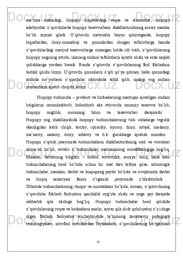 ma’ruza   matnidagi,   huquqiy   hujjatlardagi   voqea   va   elementlar,   huquqiy
adabiyotlar   o’quvchilarda   huquqiy   tasavvurlarni   shakllantirishning   asosiy   manbai
bo’lib   xizmat   qiladi.   O’qituvchi   materialni   bayon   qilayotganda,   huquqiy
hujjatlardan,   ilmiy-ommabop   va   qonunlardan   olingan   tafsilotlarga   hamda
o’quvchilardagi   mavjud   tasavvurlarga   suyangan   holda   ish   tutib,   o’quvchilarning
huquqiy ongining ortishi, ularning muhim tafsilotlarni ajratib olishi va esda saqlab
qolishlariga   yordam   beradi.   Bunda   o’qituvchi   o’quvchilarning   faol   fikrlashini
tashkil   qilishi  lozim.  O’qituvchi   qonunlarni   o’qib  qo’ya qolmay,  balki  qonundagi
alohida   me’yorlarni   o’quvchilar   ishtirokida   tahlil   qilib,   undagi   eng   muhim
elementlarni ajratib chiqishi lozim. 
Huquqiy tushuncha   – predmet  va  hodisalarning  mantiqan ajratilgan muhim
belgilarini   umumlashtirib,   birlashtirib   aks   ettiruvchi   umumiy   tasavvur   bo’lib,
huquqiy   onglilik,   insonning   bilim   va   tasavvurlari   darajasidir.  
Huquqiy   ong   shakllanishida   huquqiy   tushunchalarning   turli   sohalarga   tegishli
ekanligidan   kelib   chiqib,   tarixiy,   iqtisodiy,   siyosiy,   diniy,   sotsial,   madaniy,
ma’naviy,   nazariy,   ilmiy,   sohaviy   va   h.k.   guruhlarga   ajratish   mumkin.  
Huquqni   o’qitish   jarayonida   tushunchalarni   shakllantirishning   usul   va   vositalari
xilma-xil   bo’lib,   avvalo   u   tushunchalar   mazmunining   murakkabligiga   bog’liq.
Masalan,   davlatning   belgilari   –   hudud,   suverenlik,   armiya,   soliq,   bank   kabi
tushunchalarning   hosil   bo’lishi   uchun   bir   soat   dars   kifoya   qilsa,   sotsiologik
tushunchalar,   masalan,   davlat   va   huquqning   paydo   bo’lishi   va   rivojlanishi   davlat
va   huquq   nazariyasi   fanini   o’rganish   jarayonida   o’zlashtiriladi.  
SHaxsda   tushunchalarning   chuqur   va   mustahkam   bo’lishi,   asosan,   o’qituvchining
o’quvchilar   fikrlash   faoliyatini   qanchalik   uyg’ota   olishi   va   unga   qay   darajada
rahbarlik   qila   olishiga   bog’liq.   Huquqiy   tushunchalar   hosil   qilishda
o’quvchilarning voqea va hodisalarni analiz, sintez qila olish qobiliyatini o’z ichiga
olgan   fikrlash   faoliyatini   kuchaytirishda   ta’limning   zamonaviy   pedagogik
texnologiyalari,   interfaol   metodlardan   foydalanish,   o’quvchilarning   ko’rgazmali
17 