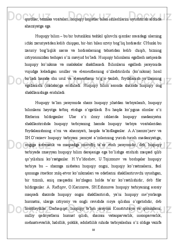 qurollar, texnika vositalari, huquqiy hujjatlar bilan ishlashlarini uyushtirish alohida
ahamiyatga ega. 
Huquqiy bilim – bu bir butunlikni tashkil qiluvchi qismlar orasidagi ularning
ichki zaruriyatidan kelib chiqqan, bir-biri bilan uzviy bog’liq hodisadir. CHunki bu
zaruriy   bog’liqlik   narsa   va   hodisalarning   tabiatidan   kelib   chiqib,   bizning
ixtiyorimizdan tashqari o’zi mavjud bo’ladi. Huquqiy bilimlarni egallash natijasida
huquqiy   ko’nikma   va   malakalar   shakllanadi.   Bilimlarni   egallash   jarayonida
vujudga   keladigan   usullar   va   elementlarning   o’zlashtirilishi   (ko’nikma)   hosil
bo’ladi   hamda   shu   usul   va   elementlarni   to’g’ri   tanlab,   foydalanish   yo’llarining
egallanishi   (malaka)ga   erishiladi.   Huquqiy   bilim   asosida   shaxsda   huquqiy   ong
shakllanishiga erishiladi. 
Huquqiy   ta’lim   jarayonida   shaxs   huquqiy   jihatdan   tarbiyalanib,   huquqiy
bilimlarni   hayotga   tatbiq   etishga   o’rgatiladi.   Bu   haqda   ko’pgina   olimlar   o’z
fikrlarini   bildirganlar.   Ular   o’z   ilmiy   ishlarida   huquqiy   madaniyatni
shakllantirishda   huquqiy   tarbiyaning   hamda   huquqiy   tarbiya   vositalaridan
foydalanishning   o’rni   va   ahamiyati,   haqida   ta’kidlaganlar.   A.A’zamxo’jaev   va
SH.O’razaev   huquqiy   tarbiyani   jamiyat   a’zolarining   yurish-turish   madaniyatiga,
ongiga   sistematik   va   maqsadga   muvofiq   ta’sir   etish   jarayonidir,   deb,   huquqiy
tarbiyada   muayyan   huquqiy   bilim   darajasiga   ega   bo’lishga   erishish   maqsad   qilib
qo’yilishini   ko’rsatganlar.   H.Yo’ldoshev,   U.Tojixonov   va   boshqalar   huquqiy
tarbiya   bu   –   shaxsga   nisbatan   huquqiy   ongni,   huquqiy   ko’rsatmalarni,   faol
qonunga itoatkor xulq-atvor ko’nikmalari va odatlarini shakllantiruvchi uyushgan,
bir   tizimli,   aniq   maqsadni   ko’zlagan   holda   ta’sir   ko’rsatilishidir,   deb   fikr
bildirganlar.   A.   Rafiqov,   O.Karimova,   SH.Eshonova   huquqiy   tarbiyaning   asosiy
maqsadi   shaxsda   huquqiy   ongni   shakllantirish,   ya’ni   huquqiy   me’yorlarga
hurmatni,   ularga   ixtiyoriy   va   ongli   ravishda   rioya   qilishni   o’rgatishdir,   deb
hisoblaydilar.   Darhaqiqat,   huquqiy   ta’lim   jarayoni   Konstitutsiya   va   qonunlarni,
milliy   qadriyatlarni   hurmat   qilish,   shaxsni   vatanparvarlik,   insonparvarlik,
mehnatsevarlik,   halollik,   poklik,   adolatlilik   ruhida   tarbiyalashni   o’z   oldiga   vazifa
18 