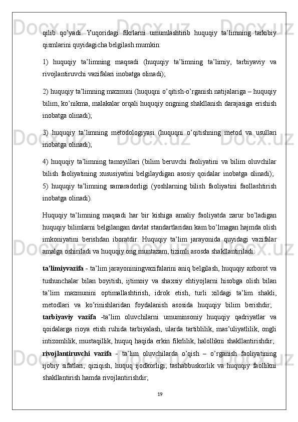 qilib   qo’yadi.   Yuqoridagi   fikrlarni   umumlashtirib   huquqiy   ta’limning   tarkibiy
qismlarini quyidagicha belgilash mumkin: 
1)   huquqiy   ta’limning   maqsadi   (huquqiy   ta’limning   ta’limiy,   tarbiyaviy   va
rivojlantiruvchi vazifalari inobatga olinadi); 
2) huquqiy ta’limning mazmuni (huquqni o’qitish-o’rganish natijalariga – huquqiy
bilim, ko’nikma, malakalar orqali huquqiy ongning shakllanish darajasiga erishish
inobatga olinadi); 
3)   huquqiy   ta’limning   metodologiyasi   (huquqni   o’qitishning   metod   va   usullari
inobatga olinadi); 
4)   huquqiy   ta’limning   tamoyillari   (bilim   beruvchi   faoliyatini   va   bilim   oluvchilar
bilish   faoliyatining   xususiyatini   belgilaydigan   asosiy   qoidalar   inobatga   olinadi);  
5)   huquqiy   ta’limning   samaradorligi   (yoshlarning   bilish   faoliyatini   faollashtirish
inobatga olinadi). 
Huquqiy   ta’limning   maqsadi   har   bir   kishiga   amaliy   faoliyatda   zarur   bo’ladigan
huquqiy bilimlarni belgilangan davlat standartlaridan kam bo’lmagan hajmda olish
imkoniyatini   berishdan   iboratdir.   Huquqiy   ta’lim   jarayonida   quyidagi   vazifalar
amalga oshiriladi va huquqiy ong muntazam, tizimli asosda shakllantiriladi: 
ta’limiyvazifa -  ta’lim jarayoniningvazifalarini aniq belgilash, huquqiy axborot va
tushunchalar   bilan   boyitish,   ijtimoiy   va   shaxsiy   ehtiyojlarni   hisobga   olish   bilan
ta’lim   mazmunini   optimallashtirish,   idrok   etish,   turli   xildagi   ta’lim   shakli,
metodlari   va   ko’rinishlaridan   foydalanish   asosida   huquqiy   bilim   berishdir;  
tarbiyaviy   vazifa   - ta’lim   oluvchilarni   umuminsoniy   huquqiy   qadriyatlar   va
qoidalarga   rioya   etish   ruhida   tarbiyalash,   ularda   tartiblilik,   mas’uliyatlilik,   ongli
intizomlilik, mustaqillik, huquq haqida erkin fikrlilik, halollikni shakllantirishdir;  
rivojlantiruvchi   vazifa   -   ta’lim   oluvchilarda   o’qish   –   o’rganish   faoliyatining
ijobiy   sifatlari,   qiziqish,   huquq   ijodkorligi,   tashabbuskorlik   va   huquqiy   faollikni
shakllantirish hamda rivojlantirishdir; 
19 