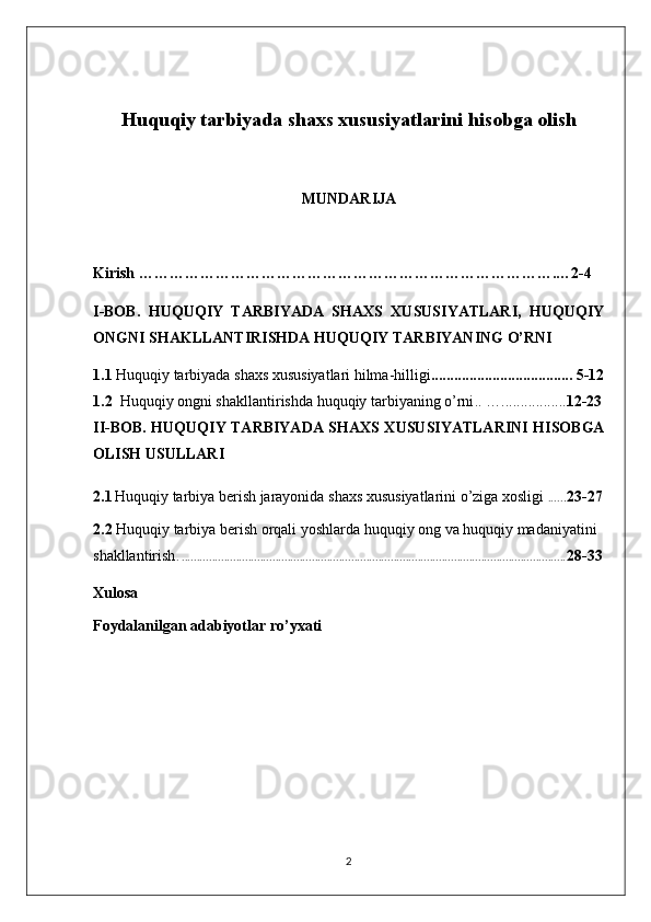 Huquqiy tarbiyada shaxs xususiyatlarini hisobga   olish
MUNDARIJA
Kirish ……………………………………………………………………….…2-4
I-BOB.   HUQUQIY   TARBIYADA   SHAXS   XUSUSIYATLARI,   HUQUQIY
ONGNI SHAKLLANTIRISHDA HUQUQIY TARBIYANING O’RNI
1.1   Huquqiy tarbiyada shaxs xususiyatlari hilma-hilligi ..................................... 5-12
1.2    Huquqiy ongni shakllantirishda huquqiy tarbiyaning o’rni ..  …................. 12-23
II-BOB.   HUQUQIY TARBIYADA SHAXS XUSUSIYATLARINI HISOBGA
OLISH USULLARI
2.1   Huquqiy tarbiya berish jarayonida shaxs xususiyatlarini o’ziga xosligi   ..... . 23-27
2.2  Huquqiy tarbiya berish orqali yoshlarda huquqiy ong va huquqiy madaniyatini 
shakllantirish . ............................................................................................................................... 28-33
Xulosa 
Foydalanilgan adabiyotlar ro’yxati
2 