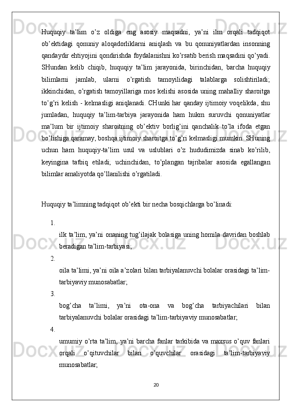 Huquqiy   ta’lim   o’z   oldiga   eng   asosiy   maqsadni,   ya’ni   ilm   orqali   tadqiqot
ob’ektidagi   qonuniy   aloqadorliklarni   aniqlash   va   bu   qonuniyatlardan   insonning
qandaydir ehtiyojini qondirishda foydalanishni ko’rsatib berish maqsadini qo’yadi.
SHundan   kelib   chiqib,   huquqiy   ta’lim   jarayonida,   birinchidan,   barcha   huquqiy
bilimlarni   jamlab,   ularni   o’rgatish   tamoyilidagi   talablarga   solishtiriladi;
ikkinchidan,   o’rgatish  tamoyillariga  mos  kelishi  asosida  uning  mahalliy sharoitga
to’g’ri  kelish - kelmasligi  aniqlanadi. CHunki  har  qanday ijtimoiy voqelikda, shu
jumladan,   huquqiy   ta’lim-tarbiya   jarayonida   ham   hukm   suruvchi   qonuniyatlar
ma’lum   bir   ijtimoiy   sharoitning   ob’ektiv   borlig’ini   qanchalik   to’la   ifoda   etgan
bo’lishiga qaramay, boshqa ijtimoiy sharoitga to’g’ri kelmasligi mumkin. SHuning
uchun   ham   huquqiy-ta’lim   usul   va   uslublari   o’z   hududimizda   sinab   ko’rilib,
keyingina   tatbiq   etiladi;   uchinchidan,   to’plangan   tajribalar   asosida   egallangan
bilimlar amaliyotda qo’llanilishi o’rgatiladi.
Huquqiy ta’limning tadqiqot ob’ekti bir necha bosqichlarga bo’linadi: 
1.
ilk ta’lim, ya’ni onaning tug’ilajak bolasiga uning homila davridan boshlab
beradigan ta’lim-tarbiyasi; 
2.
oila ta’limi, ya’ni oila a’zolari bilan tarbiyalanuvchi bolalar orasidagi ta’lim-
tarbiyaviy munosabatlar; 
3.
bog’cha   ta’limi,   ya’ni   ota-ona   va   bog’cha   tarbiyachilari   bilan
tarbiyalanuvchi bolalar orasidagi ta’lim-tarbiyaviy munosabatlar; 
4.
umumiy o’rta ta’lim, ya’ni  barcha fanlar tarkibida va maxsus  o’quv fanlari
orqali   o’qituvchilar   bilan   o’quvchilar   orasidagi   ta’lim-tarbiyaviy
munosabatlar; 
20 