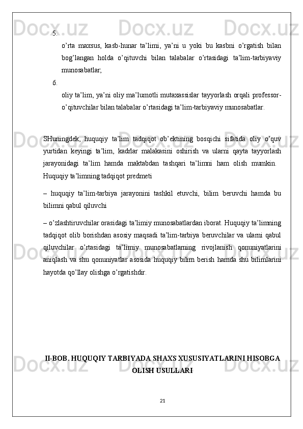 5.
o’rta   maxsus,   kasb-hunar   ta’limi,   ya’ni   u   yoki   bu   kasbni   o’rgatish   bilan
bog’langan   holda   o’qituvchi   bilan   talabalar   o’rtasidagi   ta’lim-tarbiyaviy
munosabatlar; 
6.
oliy ta’lim, ya’ni oliy ma’lumotli mutaxassislar  tayyorlash orqali professor-
o’qituvchilar bilan talabalar o’rtasidagi ta’lim-tarbiyaviy munosabatlar. 
SHuningdek,   huquqiy   ta’lim   tadqiqot   ob’ektining   bosqichi   sifatida   oliy   o’quv
yurtidan   keyingi   ta’lim,   kadrlar   malakasini   oshirish   va   ularni   qayta   tayyorlash
jarayonidagi   ta’lim   hamda   maktabdan   tashqari   ta’limni   ham   olish   mumkin.  
Huquqiy ta’limning tadqiqot predmeti 
–   huquqiy   ta’lim-tarbiya   jarayonini   tashkil   etuvchi,   bilim   beruvchi   hamda   bu
bilimni qabul qiluvchi 
– o’zlashtiruvchilar orasidagi ta’limiy munosabatlardan iborat. Huquqiy ta’limning
tadqiqot   olib   borishdan   asosiy   maqsadi   ta’lim-tarbiya  beruvchilar   va   ularni   qabul
qiluvchilar   o’rtasidagi   ta’limiy   munosabatlarning   rivojlanish   qonuniyatlarini
aniqlash   va   shu   qonuniyatlar   asosida   huquqiy   bilim   berish   hamda   shu   bilimlarini
hayotda qo’llay olishga o’rgatishdir.  
II-BOB.  HUQUQIY TARBIYADA SHAXS XUSUSIYATLARINI HISOBGA
OLISH USULLARI
21 