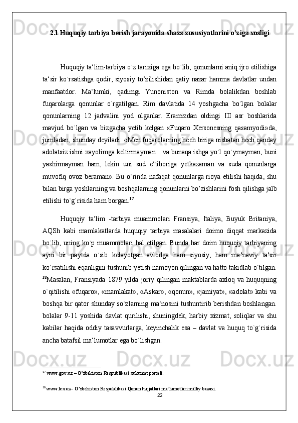 2.1   Huquqiy tarbiya berish jarayonida shaxs xususiyatlarini o’ziga xosligi
Huquqiy ta‘lim-tarbiya o`z tarixiga ega bo`lib, qonunlarni aniq ijro etilishiga
ta‘sir  ko`rsatishga   qodir,  siyosiy  to’zilishidan  qatiy  nazar  hamma  davlatlar  undan
manfaatdor.   Ma‘lumki,   qadimgi   Yunoniston   va   Rimda   bolalikdan   boshlab
fuqarolarga   qonunlar   o`rgatilgan.   Rim   davlatida   14   yoshgacha   bo`lgan   bolalar
qonunlarning   12   jadvalini   yod   olganlar.   Eramizdan   oldingi   III   asr   boshlarida
mavjud   bo`lgan   va   bizgacha   yetib   kelgan   «Fuqaro   Xersonesning   qasamyodi»da,
jumladan, shunday deyiladi: «Men fuqarolarning hech biriga nisbatan hech qanday
adolatsiz ishni xayolimga keltirmayman…va bunaqa ishga yo`l qo`ymayman, buni
yashirmayman   ham,   lekin   uni   sud   e‘tiboriga   yetkazaman   va   suda   qonunlarga
muvofiq ovoz beraman». Bu o`rinda nafaqat qonunlarga rioya etilishi haqida, shu
bilan birga yoshlarning va boshqalarning qonunlarni bo’zishlarini fosh qilishga jalb
etilishi to`g`risida ham borgan. 17
 
Huquqiy   ta‘lim   -tarbiya   muammolari   Fransiya,   Italiya,   Buyuk   Britaniya,
AQSh   kabi   mamlakatlarda   huquqiy   tarbiya   masalalari   doimo   diqqat   markazida
bo`lib,  uning  ko`p  muammolari  hal  etilgan.  Bunda   har   doim   huquqiy  tarbiyaning
ayni   bir   paytda   o`sib   kelayotgan   avlodga   ham   siyosiy,   ham   ma‘naviy   ta‘sir
ko`rsatilishi eqanligini tushunib yetish namoyon qilingan va hatto takidlab o`tilgan.
18
Masalan,   Fransiyada   1879  yilda   joriy  qilingan   maktablarda  axloq   va   huquqning
o`qitilishi «fuqaro», «mamlakat», «Askar», «qonun», «jamiyat», «adolat» kabi va
boshqa bir qator shunday so`zlarning ma‘nosini tushuntirib berishdan boshlangan.
bolalar   9-11   yoshida   davlat   qurilishi,   shuningdek,   harbiy   xizmat,   soliqlar   va   shu
kabilar  haqida  oddiy tasavvurlarga,  keyinchalik  esa  – davlat  va  huquq to`g`risida
ancha batafsil ma‘lumotlar ega bo`lishgan. 
17
  www.gov.uz – O’zbekiston Respublikasi xukumat portali. 
18
  www.lex.uz– O’zbekiston Respublikasi Qonun hujjatlari ma’lumotlari milliy bazasi.
22 