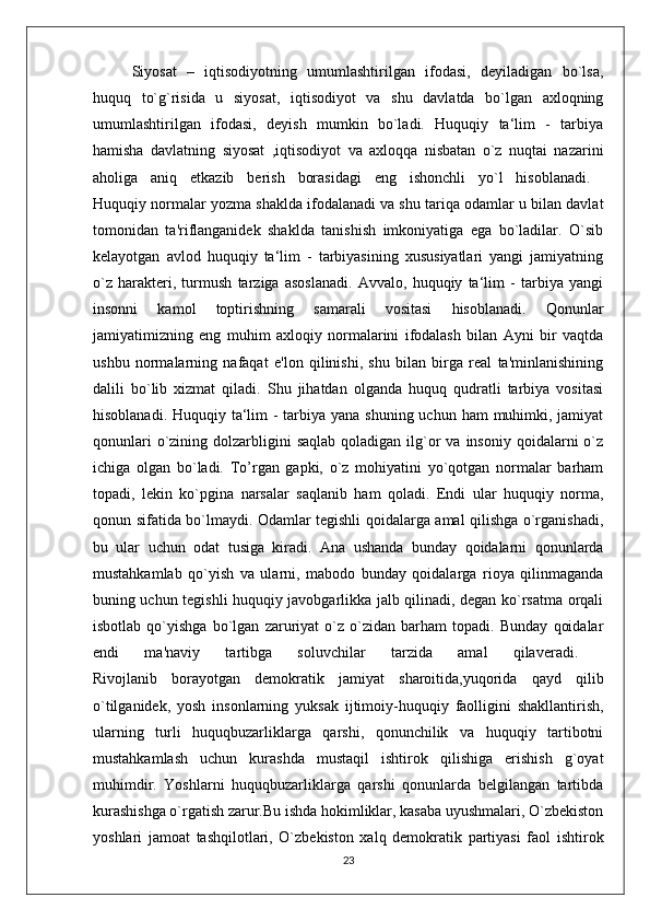 Siyosat   –   iqtisodiyotning   umumlashtirilgan   ifodasi,   deyiladigan   bo`lsa,
huquq   to`g`risida   u   siyosat,   iqtisodiyot   va   shu   davlatda   bo`lgan   axloqning
umumlashtirilgan   ifodasi,   deyish   mumkin   bo`ladi.   Huquqiy   ta‘lim   -   tarbiya
hamisha   davlatning   siyosat   ,iqtisodiyot   va   axloqqa   nisbatan   o`z   nuqtai   nazarini
aholiga   aniq   etkazib   berish   borasidagi   eng   ishonchli   yo`l   hisoblanadi.  
Huquqiy normalar yozma shaklda ifodalanadi va shu tariqa odamlar u bilan davlat
tomonidan   ta'riflanganidek   shaklda   tanishish   imkoniyatiga   ega   bo`ladilar.   O`sib
kelayotgan   avlod   huquqiy   ta‘lim   -   tarbiyasining   xususiyatlari   yangi   jamiyatning
o`z   harakteri,   turmush   tarziga   asoslanadi.   Avvalo,   huquqiy   ta‘lim   -   tarbiya   yangi
insonni   kamol   toptirishning   samarali   vositasi   hisoblanadi.   Qonunlar
jamiyatimizning   eng   muhim   axloqiy   normalarini   ifodalash   bilan   Ayni   bir   vaqtda
ushbu   normalarning   nafaqat   e'lon   qilinishi,   shu   bilan   birga   real   ta'minlanishining
dalili   bo`lib   xizmat   qiladi.   Shu   jihatdan   olganda   huquq   qudratli   tarbiya   vositasi
hisoblanadi. Huquqiy ta‘lim - tarbiya yana shuning uchun ham  muhimki, jamiyat
qonunlari   o`zining  dolzarbligini   saqlab  qoladigan  ilg`or  va  insoniy  qoidalarni  o`z
ichiga   olgan   bo`ladi.   To’rgan   gapki,   o`z   mohiyatini   yo`qotgan   normalar   barham
topadi,   lekin   ko`pgina   narsalar   saqlanib   ham   qoladi.   Endi   ular   huquqiy   norma,
qonun sifatida bo`lmaydi. Odamlar tegishli qoidalarga amal qilishga o`rganishadi,
bu   ular   uchun   odat   tusiga   kiradi.   Ana   ushanda   bunday   qoidalarni   qonunlarda
mustahkamlab   qo`yish   va   ularni,   mabodo   bunday   qoidalarga   rioya   qilinmaganda
buning uchun tegishli huquqiy javobgarlikka jalb qilinadi, degan ko`rsatma orqali
isbotlab   qo`yishga   bo`lgan   zaruriyat   o`z   o`zidan   barham   topadi.   Bunday   qoidalar
endi   ma'naviy   tartibga   soluvchilar   tarzida   amal   qilaveradi.  
Rivojlanib   borayotgan   demokratik   jamiyat   sharoitida,yuqorida   qayd   qilib
o`tilganidek,   yosh   insonlarning   yuksak   ijtimoiy-huquqiy   faolligini   shakllantirish,
ularning   turli   huquqbuzarliklarga   qarshi,   qonunchilik   va   huquqiy   tartibotni
mustahkamlash   uchun   kurashda   mustaqil   ishtirok   qilishiga   erishish   g`oyat
muhimdir.   Yoshlarni   huquqbuzarliklarga   qarshi   qonunlarda   belgilangan   tartibda
kurashishga o`rgatish zarur.Bu ishda hokimliklar, kasaba uyushmalari, O`zbekiston
yoshlari   jamoat   tashqilotlari,   O`zbekiston   xalq   demokratik   partiyasi   faol   ishtirok
23 