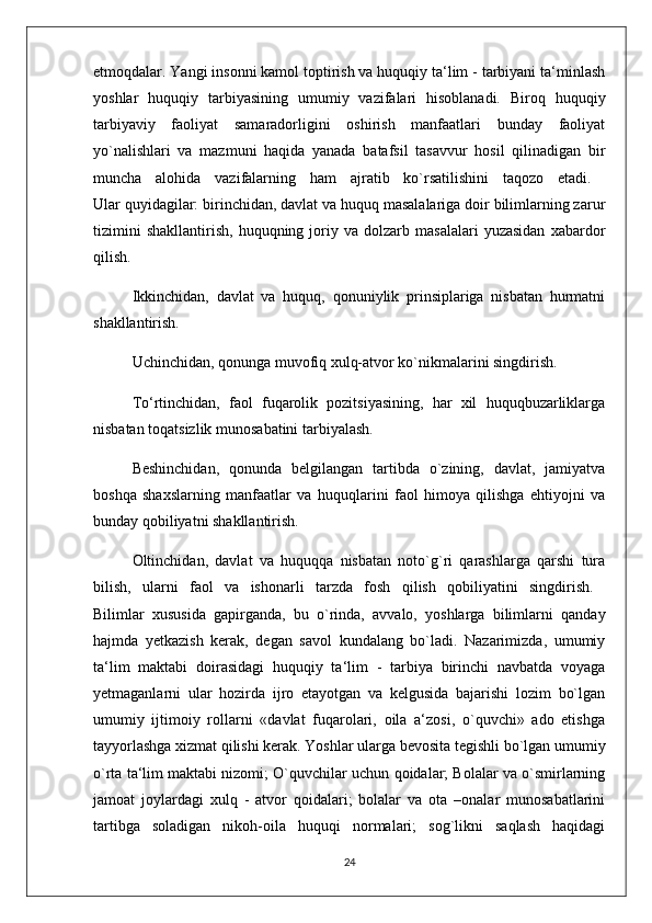 etmoqdalar. Yangi insonni kamol toptirish va huquqiy ta‘lim - tarbiyani ta‘minlash
yoshlar   huquqiy   tarbiyasining   umumiy   vazifalari   hisoblanadi.   Biroq   huquqiy
tarbiyaviy   faoliyat   samaradorligini   oshirish   manfaatlari   bunday   faoliyat
yo`nalishlari   va   mazmuni   haqida   yanada   batafsil   tasavvur   hosil   qilinadigan   bir
muncha   alohida   vazifalarning   ham   ajratib   ko`rsatilishini   taqozo   etadi.  
Ular quyidagilar: birinchidan, davlat va huquq masalalariga doir bilimlarning zarur
tizimini   shakllantirish,   huquqning  joriy  va   dolzarb  masalalari   yuzasidan   xabardor
qilish. 
Ikkinchidan,   davlat   va   huquq,   qonuniylik   prinsiplariga   nisbatan   hurmatni
shakllantirish. 
Uchinchidan, qonunga muvofiq xulq-atvor ko`nikmalarini singdirish. 
To‘rtinchidan,   faol   fuqarolik   pozitsiyasining,   har   xil   huquqbuzarliklarga
nisbatan toqatsizlik munosabatini tarbiyalash. 
Beshinchidan,   qonunda   belgilangan   tartibda   o`zining,   davlat,   jamiyatva
boshqa   shaxslarning   manfaatlar   va   huquqlarini   faol   himoya   qilishga   ehtiyojni   va
bunday qobiliyatni shakllantirish. 
Oltinchidan,   davlat   va   huquqqa   nisbatan   noto`g`ri   qarashlarga   qarshi   tura
bilish,   ularni   faol   va   ishonarli   tarzda   fosh   qilish   qobiliyatini   singdirish.  
Bilimlar   xususida   gapirganda,   bu   o`rinda,   avvalo,   yoshlarga   bilimlarni   qanday
hajmda   yetkazish   kerak,   degan   savol   kundalang   bo`ladi.   Nazarimizda,   umumiy
ta‘lim   maktabi   doirasidagi   huquqiy   ta‘lim   -   tarbiya   birinchi   navbatda   voyaga
yetmaganlarni   ular   hozirda   ijro   etayotgan   va   kelgusida   bajarishi   lozim   bo`lgan
umumiy   ijtimoiy   rollarni   «davlat   fuqarolari,   oila   a‘zosi,   o`quvchi»   ado   etishga
tayyorlashga xizmat qilishi kerak. Yoshlar ularga bevosita tegishli bo`lgan umumiy
o`rta ta‘lim maktabi nizomi; O`quvchilar uchun qoidalar; Bolalar va o`smirlarning
jamoat   joylardagi   xulq   -   atvor   qoidalari;   bolalar   va   ota   –onalar   munosabatlarini
tartibga   soladigan   nikoh-oila   huquqi   normalari;   sog`likni   saqlash   haqidagi
24 