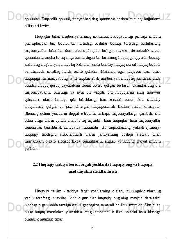 qonunlar; Fuqarolik qonuni; jinoyat haqidagi qonun va boshqa huquqiy hujjatlarni
bilishlari lozim. 
Huquqlar   bilan   majburiyatlarning   mustahkam   aloqadorligi   prinsipi   muhim
prinsiplaridan   biri   bo`lib,   bir   toifadagi   kishilar   boshqa   toifadagi   kishilarning
majburiyatlari bilan har doim o`zaro aloqador bo`lgan suveren, demokratik davlat
qonunlarida ancha to`liq mujassamlashgan bir kishining huquqiga qaysidir boshqa
kishining majburiyati muvofiq kelmasa, unda bunday huquq noreal huquq bo`ladi
va   «havoda   muallaq   holda   osilib   qoladi».   Masalan,   agar   fuqaroni   dam   olish
huquqiga   ma‘muriyatning   ta‘til   taqdim   etish   majburiyati   muvofiq   kelmasa,   unda
bunday   huquq   quruq   bayonatdan   iborat   bo`lib   qolgan   bo`lardi.   Odamlarning   o`z
majburiyatlarini   bilishiga   va   ayni   bir   vaqtda   o`z   huquqlarini   aniq   tasavvur
qilishlari,   ularni   himoya   qila   bilishlariga   ham   erishish   zarur.   Ana   shunday
aniqlanmay   qolgan   va   jazo   olmagan   huquqbuzarlik   faktlari   ancha   kamayadi.
Shuning   uchun   yoshlarni   diqqat   e‘tiborini   nafaqat   majburiyatlarga   qaratish,   shu
bilan   birga   ularni   qonun   bilan   to`liq   hajmda   :   ham   huquqlar,   ham   majburiyatlar
tomonidan   tanishtirish   nihoyatda   muhimdir.   Bu   fuqarolarning   yuksak   ijtimoiy-
huquqiy   faolligini   shakllantirish   ularni   jamiyatning   boshqa   a‘zolari   bilan
mustahkam   o`zaro   aloqadorlikda   eqanliklarini   anglab   yetishning   g`oyat   muhim
yo`lidir.  
2.2  Huquqiy tarbiya berish orqali yoshlarda huquqiy ong va huquqiy
madaniyatini shakllantirish
  Huquqiy   ta‘lim   -   tarbiya   faqat   yoshlarning   o`zlari,   shuningdek   ularning
yaqin   atrofdagi   shaxslar,   kichik   guruhlar   huquqiy   ongining   mavjud   darajasini
hisobga olgan holda amalga oshirilgandagina samarali bo`lishi mumkin. Shu bilan
birga   huquq   masalalari   yuzasidan   keng   jamoatchilik   fikri   holatini   ham   hisobga
olmaslik mumkin emas. 
25 